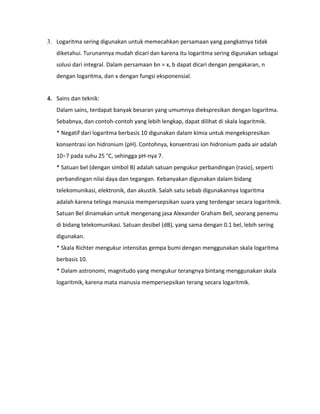3. Logaritma sering digunakan untuk memecahkan persamaan yang pangkatnya tidak
diketahui. Turunannya mudah dicari dan karena itu logaritma sering digunakan sebagai
solusi dari integral. Dalam persamaan bn = x, b dapat dicari dengan pengakaran, n
dengan logaritma, dan x dengan fungsi eksponensial.
4. Sains dan teknik:
Dalam sains, terdapat banyak besaran yang umumnya diekspresikan dengan logaritma.
Sebabnya, dan contoh-contoh yang lebih lengkap, dapat dilihat di skala logaritmik.
* Negatif dari logaritma berbasis 10 digunakan dalam kimia untuk mengekspresikan
konsentrasi ion hidronium (pH). Contohnya, konsentrasi ion hidronium pada air adalah
10−7 pada suhu 25 °C, sehingga pH-nya 7.
* Satuan bel (dengan simbol B) adalah satuan pengukur perbandingan (rasio), seperti
perbandingan nilai daya dan tegangan. Kebanyakan digunakan dalam bidang
telekomunikasi, elektronik, dan akustik. Salah satu sebab digunakannya logaritma
adalah karena telinga manusia mempersepsikan suara yang terdengar secara logaritmik.
Satuan Bel dinamakan untuk mengenang jasa Alexander Graham Bell, seorang penemu
di bidang telekomunikasi. Satuan desibel (dB), yang sama dengan 0.1 bel, lebih sering
digunakan.
* Skala Richter mengukur intensitas gempa bumi dengan menggunakan skala logaritma
berbasis 10.
* Dalam astronomi, magnitudo yang mengukur terangnya bintang menggunakan skala
logaritmik, karena mata manusia mempersepsikan terang secara logaritmik.
 