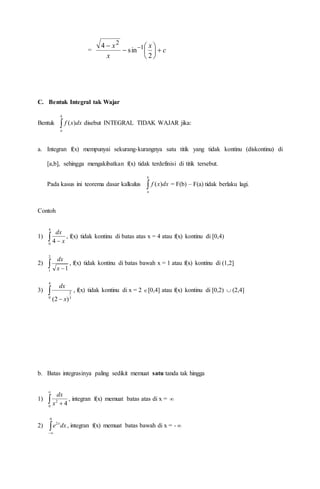 = c
x
x
x







 
2
sin
4 1
2
C. Bentuk Integral tak Wajar
Bentuk 
b
a
dxxf )( disebut INTEGRAL TIDAK WAJAR jika:
a. Integran f(x) mempunyai sekurang-kurangnya satu titik yang tidak kontinu (diskontinu) di
[a,b], sehingga mengakibatkan f(x) tidak terdefinisi di titik tersebut.
Pada kasus ini teorema dasar kalkulus 
b
a
dxxf )( = F(b) – F(a) tidak berlaku lagi.
Contoh
1)  
4
0
4 x
dx
, f(x) tidak kontinu di batas atas x = 4 atau f(x) kontinu di [0,4)
2)  
2
1 1x
dx
, f(x) tidak kontinu di batas bawah x = 1 atau f(x) kontinu di (1,2]
3) 

4
0 3
2
)2( x
dx
, f(x) tidak kontinu di x = 2 [0,4] atau f(x) kontinu di [0,2)  (2,4]
b. Batas integrasinya paling sedikit memuat satu tanda tak hingga
1) 

0
2
4x
dx
, integran f(x) memuat batas atas di x = 
2) 
0
2
dxe x
, integran f(x) memuat batas bawah di x = - 
 