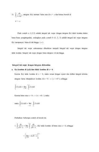 3) 


 2
41 x
dx
, integran f(x) memuat batas atas di x =  dan batasa bawah di
x = - 
Pada contoh a (1,2,3) adalah integral tak wajar dengan integran f(x) tidak kontinu dalam
batas-batas pengintegralan, sedangkan pada contoh b (1, 2, 3) adalah integral tak wajar integran
f(x) mempunyai batas di tak hingga ( ).
Integral tak wajar selesaiannya dibedakan menjadi Integral tak wajar dengan integran
tidak kontinu Integral tak wajar dengan batas integrasi di tak hingga.
Integral tak wajar dengan integran diskontinu
a. f(x) kontinu di [a,b) dan tidak kontinu di x = b
Karena f(x) tidak kontinu di x = b, maka sesuai dengan syarat dan definsi integral tertentu
integran harus ditunjukkan kontinu di x = b -  (  
0 ), sehingga
 


b
a
dxxf
0
lim)(
 
b
a
dxxf )(
Karena batas atas x = b -  ( x  b 
), maka
maka  


b
a bt
dxxf lim)( 
t
a
dxxf )(
Perhatikan beberapa contoh di bawah ini.
1. 

 

 


4
0
0
4
0 4
lim
4 x
dx
x
dx
, f(x) tidak kontinu di batas atas x = 4, sehingga
=



 


 
4
0
0
42lim x
 
