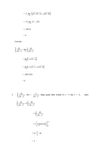 = -2 
0
lim

 )04()4(4  
= -2 ( 4lim
0




)
= -2(0-2)
= 4
Cara lain
 

 

t
t x
dx
x
dx
0
4
4
0 4
lim
4
=  t
t
x 0
4
42lim 

=  04242lim
4


t
t
= -2(0)+2(2)
= 4
2.  
2
2
2
4 x
dx
, f(x) = 2
4
1
x
fungsi genap tidak kontinu di x = 2 dan x = -2, maka



2
2
2
4 x
dx
2  
2
0
2
4 x
dx
= 2  
2
0
2
4 x
dx
= 2



 




2
0
0 2
arcsin
x
Lim
= 2 ( )0
2


= 
 