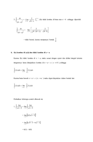 3. 


4
0 2
3
)4( x
dx

0
Lim 


4
0
4
2
x
, f(x) tidak kontinu di batas atas x = 4 sehingga diperoleh



4
0 2
3
)4( x
dx

0
lim
 









 04
2
)4(4
2

= tidak berarti, karena mempunyai bentuk
0
2
b. f(x) kontinu di (a,b] dan tidak kontinu di x = a
Karena f(x) tidak kontinu di x = a, maka sesuai dengan syarat dan definsi integral tertentu
integrannya harus ditunjukkan kontinu di x = a +  (  
0 ), sehingga
 


b
a
dxxf
0
lim)(
 
b
a
dxxf

)(
Karena batas bawah x = a +  ( x  a 
) maka dapat dinyatakan dalam bentuk lain:
 


b
a at
dxxf lim)( 
b
t
dxxf )(
Perhatikan beberapa contoh dibawah ini.
1. 

4
3 3
3
x
dx
 

4
3 3
3
lim
t
t x
dx
=  4
3
3)2(3lim t
t
x 

=  36346lim
3


t
t
= 6(1) – 6(0)
 