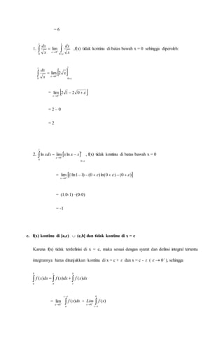= 6
1.  
 

1
0
1
0
0
lim

 x
dx
x
dx
,f(x) tidak kontinu di batas bawah x = 0 sehingga diperoleh:
 
1
0
1
0
0
2lim



 
 x
x
dx
=  



0212lim
0
= 2 – 0
= 2
2.  1
0
0
1
0
lnlimln




  xxxxdx , f(x) tidak kontinu di batas bawah x = 0
=  )0()0ln()0()11ln1(lim
0




= (1.0-1) –(0-0)
= -1
c. f(x) kontinu di [a,c)  (c,b] dan tidak kontinu di x = c
Karena f(x) tidak terdefinisi di x = c, maka sesuai dengan syarat dan definsi integral tertentu
integrannya harus ditunjukkan kontinu di x = c +  dan x = c -  (  
0 ), sehingga
  
b
a
c
a
b
c
dxxfdxxfdxxf )()()(
= 
0
lim


c
a
dxxf )( + 
 
b
c
xfLim


)(
0
 