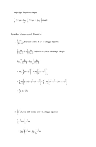 Dapat juga dinyatakan dengan
 


b
a bt
dxxf lim)( 
t
a
dxxf )( + 
at
lim 
b
t
dxxf )(
Perhatikan beberapa contoh dibawah ini.
1.  
4
0
3
1x
dx
, f(x) tidak kontinu di x = 1, sehingga diperoleh
  


1
0
4
1
33
11 x
dx
dx
x
dx
, berdasarkan contoh sebelumnya didapat:
 


 

 
4
1
30
1
0
30 1
lim
1
lim



 x
dx
x
dx
=
4
1
3
2
0
1
0
3
2
0
)1(
2
3
lim)1(
2
3
lim




















 
xx
=
2
3
)10()1)1(lim
2
3 3
2
3
2
0


















3
2
3
2
0
)1)1(()14(lim 

= )91(
2
3 3

2. 

8
1
3
1
,dxx f(x) tidak kontinu di x = 0, sehingga diperoleh
dxxdxx 




8
0
3
10
1
3
1
= dxxdxx  





 

8
0
3
1
0
0
1
3
1
0
limlim




 