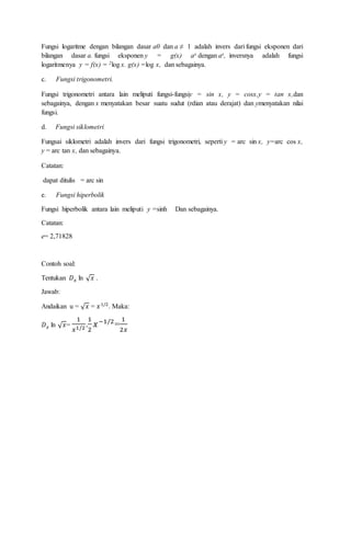 Fungsi logaritme dengan bilangan dasar a0 dan a ≠ 1 adalah invers dari fungsi eksponen dari
bilangan dasar a. fungsi eksponen y = g(x) ax dengan ax, inversnya adalah fungsi
logaritmenya y = f(x) = 2log x. g(x) =log x, dan sebagainya.
c. Fungsi trigonometri.
Fungsi trigonometri antara lain meliputi fungsi-fungsiy = sin x, y = cosx,y = tan x,dan
sebagainya, dengan x menyatakan besar suatu sudut (rdian atau derajat) dan ymenyatakan nilai
fungsi.
d. Fungsi siklometri
Fungsai siklometri adalah invers dari fungsi trigonometri, seperti y = arc sin x, y=arc cos x,
y = arc tan x, dan sebagainya.
Catatan:
dapat ditulis = arc sin
e. Fungsi hiperbolik
Fungsi hiperbolik antara lain meliputi y =sinh Dan sebagainya.
Catatan:
e= 2,71828
Contoh soal:
Tentukan 𝐷 𝑥 ln √ 𝑥 .
Jawab:
Andaikan u = √ 𝑥 = 𝑥1/2
. Maka:
𝐷 𝑥 ln √ 𝑥=
1
𝑥1/2.
1
2
𝑥−1/2
=
1
2𝑥
 