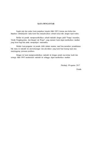 KATA PENGANTAR
Segala puji dan syukur kami panjatkan kepada Allah SWT, karena atas berkat dan
limpahan rahmatnyalah maka kami bisa menyelesaikan sebuah karya tulis dengan tepat waktu.
Berikut ini penulis mempersembahkan sebuah makalah dengan judul “Fungsi trasenden,
Teknik Pengintegralan, dan Integral tak Wajar”, yang menurut kami dapat memberikan manfaat
yang besar bagi kita untuk mempelajari matematika.
Melalui kata pengantar ini penulis lebih dahulu meninta maaf dan memohon pemakluman
bila mana isi makalah ini ada kekurangan dan ada tulisan yang kami buat kurang tepat atau
menyinggung perasaan pembaca.
Dengan ini kami mempersembahkan makalah ini dengan penuh rasa terima kasih dan
semoga Allah SWT memberkahi makalah ini sehingga dapat memberikan manfaat.
Pakuhaji, 09 agustus 2017
Penulis
 