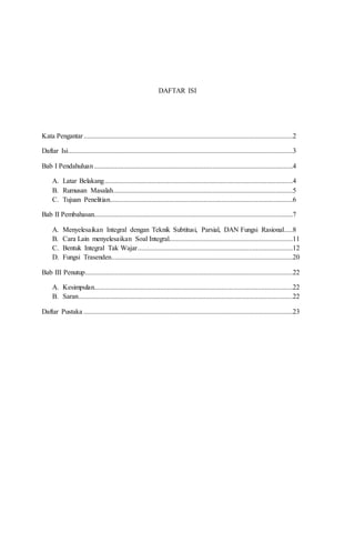 DAFTAR ISI
Kata Pengantar........................................................................................................................2
Daftar Isi.................................................................................................................................3
Bab I Pendahuluan..................................................................................................................4
A. Latar Belakang............................................................................................................4
B. Rumusan Masalah.......................................................................................................5
C. Tujuan Penelitian.........................................................................................................6
Bab II Pembahasan..................................................................................................................7
A. Menyelesaikan Integral dengan Teknik Subtitusi, Parsial, DAN Fungsi Rasional.....8
B. Cara Lain menyelesaikan Soal Integral.......................................................................11
C. Bentuk Integral Tak Wajar.........................................................................................12
D. Fungsi Trasenden........................................................................................................20
Bab III Penutup.......................................................................................................................22
A. Kesimpulan..................................................................................................................22
B. Saran...........................................................................................................................22
Daftar Pustaka ........................................................................................................................23
 