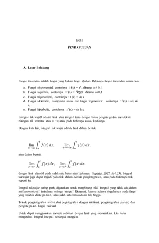 BAB I
PENDAHULUAN
A. Latar Belakang
Fungsi trasenden adalah fungsi yang bukan fungsi aljabar. Beberapa fungsi trasenden antara lain:
a. Fungsi eksponensial, contohnya : f(x) = 𝑎 𝑥
; dimana a ≠ 0,1
b. Fungsi logaritma, contohnya : f (x) = xloga
; dimana a0,1
c. Fungsi trigonometri, contohnya : f (x) = sin x
d. Fungsi siklometri, merupakan invers dari fungsi trigonometri, contohnya : f (x) = arc sin
x.
e. Fungsi hiperbolik, contohnya : f (x) = sin h x
Integral tak wajaR adalah limit dari integral tentu dengan batas pengintegralan mendekati
bilangan riil tertentu, atau ∞ −∞ atau, pada beberapa kasus, keduanya.
Dengan kata lain, integral tak wajar adalah limit dalam bentuk
atau dalam bentuk
dengan limit diambil pada salah satu batas atau keduanya. (Apostol 1967, §10.23). Integral
takwajar juga dapat terjadi pada titik dalam domain pengintegralan, atau pada beberapa titik
seperti itu.
Integral takwajar sering perlu digunakan untuk menghitung nilai integral yang tidak ada dalam
arti konvensional (misalnya sebagai integral Riemann), karena adanya singularitas pada fungsi
yang hendak diintegralkan, atau salah satu batas adalah tak hingga.
Teknik pengintegralan terdiri dari pegintegralan dengan subtitusi, pengintegralan parsial, dan
pengintegralan fungsi rasional.
Untuk dapat menggunakan metode subtitusi dengan hasil yang memuaskan, kita harus
mengetahui integral-integral sebanyak mungkin.
 