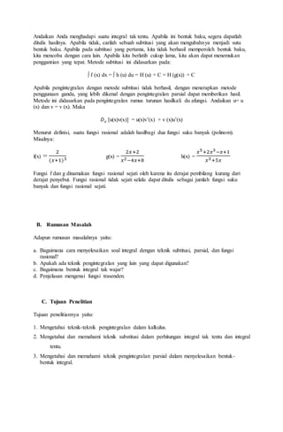Andaikan Anda menghadapi suatu integral tak tentu. Apabila ini bentuk baku, segera dapatlah
ditulis hasilnya. Apabila tidak, carilah sebuah subtitusi yang akan mengubahnya menjadi sutu
bentuk baku. Apabila pada subtitusi yang pertama, kita tidak berhasil memperoleh bentuk baku,
kita mencoba dengan cara lain. Apabila kita berlatih cukup lama, kita akan dapat menemukan
penggantian yang tepat. Metode subtitusi ini didasarkan pada:
∫ f (x) dx = ∫ h (u) du = H (u) + C = H (g(x)) + C
Apabila pengintegralan dengan metode subtitusi tidak berhasil, dengan menerapkan metode
penggunaan ganda, yang lebih dikenal dengan pengintegralan parsial dapat memberikan hasil.
Metode ini didasarkan pada pengintegralan rumus turunan hasilkali du afungsi. Andaikan u= u
(x) dan v = v (x). Maka
𝐷 𝑥 [u(x)v(x)] = u(x)v’(x) + v (x)u’(x)
Menurut definisi, suatu fungsi rasional adalah hasilbagi dua fungsi suku banyak (polinom).
Misalnya:
f(x) =
2
(𝑥+1)3 g(x) =
2𝑥+2
𝑥2−4𝑥+8
h(x) =
𝑥5+2𝑥3−𝑥+1
𝑥3+5𝑥
Fungsi f dan g dinamakan fungsi rasional sejati oleh karena itu derajat pembilang kurang dari
derajat penyebut. Fungsi rasional tidak sejati selalu dapat ditulis sebagai jumlah fungsi suku
banyak dan fungsi rasional sejati.
B. Rumusan Masalah
Adapun rumusan masalahnya yaitu:
a. Bagaimana cara menyelesaikan soal integral dengan teknik subtitusi, parsial, dan fungsi
rasional?
b. Apakah ada teknik pengintegralan yang lain yang dapat digunakan?
c. Bagaimana bentuk integral tak wajar?
d. Penjelasan mengenai fungsi trasenden.
C. Tujuan Penelitian
Tujuan penelitiannya yaitu:
1. Mengetahui teknik-teknik pengintegralan dalam kalkulus.
2. Mengetahui dan memahami teknik substitusi dalam perhitungan integral tak tentu dan integral
tentu.
3. Mengetahui dan memahami teknik pengintegralan parsial dalam menyelesaikan bentuk-
bentuk integral.
 