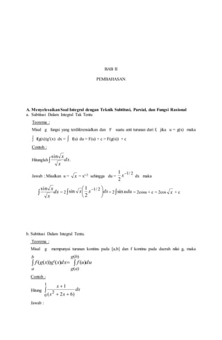 BAB II
PEMBAHASAN
A. MenyelesaikanSoal Integral dengan Teknik Subtitusi, Parsial, dan Fungsi Rasional
a. Subtitusi Dalam Integral Tak Tentu
Teorema :
Misal g fungsi yang terdiferensialkan dan F suatu anti turunan dari f, jika u = g(x) maka
 f(g(x))g’(x) dx =  f(u) du = F(u) + c = F(g(x)) + c
Contoh :
Hitunglah dx
x
x

sin
.
Jawab : Misalkan u = x = x1/2 sehingga du =
2/1
2
1 
x dx maka
dx
x
x

sin
= 2 dxxx 




 

2/1
2
1
sin = 2  udusin = 2cosu + c = 2cos x + c
b. Subtitusi Dalam Integral Tentu.
Teorema :
Misal g mempunyai turunan kontinu pada [a,b] dan f kontinu pada daerah nilai g, maka
duufdxxgxgf
bg
ag
b
a
 
)(
)(
)()('))((
Contoh :
Hitung 

1
0
2
)62(
1
dx
xx
x
Jawab :
 