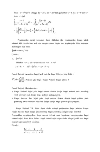 Misal u = x2+2x+6 sehingga du = 2x+2 dx = 2(x+1)dx perhatikan u = 6 jika x = 0 dan u =
jika x = 1, jadi


1
0
2
)62(
1
dx
xx
x
= 

1
0
2
)62(
)1(2
2
1
dx
xx
x
=   )6ln9(ln
2
1
ln
2
1
2
1 9
6
9
6
 u
u
du
= 





2
3
ln
2
1
Pengintegralan parsial (sebagian) dapat dilakukan jika pengintegralan dengan teknik
subtitusi tidak memberikan hasil, dan dengan catatan bagian sisa pengintegralan lebih sederhana
dari integral mula-mula.
  vduuvudv
Contoh :
1.  dxxe x
Misalkan u = x, dv = ex dx maka du = dx , v = ex
 dxxe x
= dxexe xx
 = xex –ex + c
Fungsi Rasional merupakan fungsi hasil bagi dua fungsi Polinom yang ditulis :
)(
)(
)(
xQ
xP
xF  , P(x) dan Q(x) fungsi –fungsi Polinom dengan Q(x) ≠ 0
Fungsi Rasional dibedakan atas :
a. Fungsi Rasional Sejati yaitu fungsi rasional dimana derajat fungsi polinom pada pembilang
lebih kecil dari pada derajat fungsi polinom pada penyebut.
b. Fungsi Rasional Tak Sejati yaitu fungsi rasional dimana derajat fungsi polinom pada
pembilang lebih besar dari atau sama dengan derajat fungsi polinom pada penyebut.
Fungsi Rasional Tak Sejati dapat ditulis sebagai penjumlahan fungsi polinom dengan
Fungsi Rasional Sejati dengan jalan membagi fungsi pembilang dengan fungsi penyebut.
Permasalahan mengintegralkan fungsi rasional terletak pada bagaimana mengintegralkan fungsi
rasional sejati. Suatu fakta, bahwa fungsi rasional sejati dapat ditulis sebagai jumlah dari fungsi
rasional sejati yang lebih sederhana
Contoh :
1
3
1
2
1
15
2 





xxx
x
 