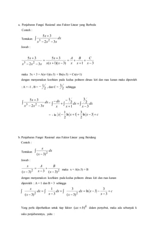 a. Penjabaran Fungsi Rasional atas Faktor Linear yang Berbeda
Contoh :
Tentukan 


dx
xxx
x
32
35
23
Jawab :
31)3)(1(
35
32
35
23 








x
C
x
B
x
A
xxx
x
xxx
x
maka 5x + 3 = A(x+1)(x-3) + Bx(x-3) + Cx(x+1)
dengan menyamakan koefisien pada kedua polinom diruas kiri dan ruas kanan maka diperoleh
: A = -1 , B = 2
1 , dan C = 2
3 sehingga



dx
xxx
x
32
35
23 =    





dx
x
dx
xx
dx
3
2
3
1
2
1
= - ln cxxx  3ln
2
3
1ln
2
1
b. Penjabaran Fungsi Rasional atas Faktor Linear yang Berulang
Contoh :
Tentukan 

dx
x
x
2
)3(
Jawab :
22
)3(3)3( 



 x
B
x
A
x
x
maka x = A(x-3) + B
dengan menyamakan koefisien pada kedua polinom diruas kiri dan ruas kanan
diperoleh : A = 1 dan B = 3 sehingga
c
x
xdx
x
dx
x
dx
x
x








 3
3
3ln
)3(
3
3
1
)3( 22
Yang perlu diperhatikan untuk tiap faktor k
bax )(  dalam penyebut, maka ada sebanyak k
suku penjabarannya, yaitu :
 