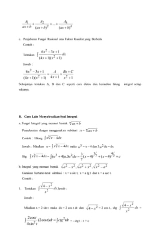 k
k
bax
A
bax
A
bax
A
)(
...
)( 2
21





c. Penjabaran Fungsi Rasional atas Faktor Kuadrat yang Berbeda
Contoh :
Tentukan 


dx
xx
xx
)1)(14(
136
2
2
Jawab :
114)1)(14(
136
22
2







x
CBx
x
A
xx
xx
Selanjutnya tentukan A, B dan C seperti cara diatas dan kemudian hitung integral setiap
sukunya.
B. Cara Lain Menyelesaikan Soal Integral
a. Fungsi Integral yang memuat bentuk n bax 
Penyelesaian dengan menggunakan subtitusi : u = n bax 
Contoh : Hitung   dxxx3 4
Jawab : Misalkan u =   dxxx3 4 maka 3
u = x – 4 dan 3 2
u du = dx
Shg   dxxx3 4 =   cxxduuuu 3
4
7
3
23
)4()4(
7
3
3.)4(
b. Integral yang memuat bentuk 222222
,, axxaxa 
Gunakan berturut-turut subtitusi : x = a sin t, x = a tg t dan x = a sec t.
Contoh :
1. Tentukan 

dx
x
x
2
2
4
Jawab :
Jawab :
Misalkan x = 2 sin t maka dx = 2 cos t dt dan 2
4 x = 2 cos t , shg 

dx
x
x
2
2
4
=
  tdtctgdtt
t
t 2
2
)cos2(
sin4
cos2
= - ctg t – t + c
 