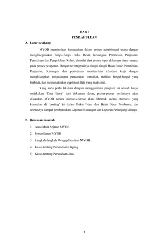 BAB I
PENDAHULUAN
A. Latar belakang
MYOB memberikan kemudahan dalam proses administrasi usaha dengan
mengintegrasikan fungsi-fungsi Buku Besar, Keuangan, Pembelian, Penjualan,
Persediaan dan Pengelolaan Relasi, dimulai dari proses input dokumen dasar sampai
pada proses pelaporan. Dengan terintegrasinya fungsi-fungsi Buku Besar, Pembelian,
Penjualan, Keuangan dan persediaan memberikan efisiensi kerja dengan
menghilangkan pengulangan pencatatan transaksi, melalui fungsi-fungsi yang
berbeda, dan memungkinkan ekplorasi data yang maksimal.
Yang anda perlu lakukan dengan menggunakan program ini adalah hanya
melakukan ‘Data Entry’ dari dokumen dasar, proses-proses berikutnya akan
dilakukan MYOB secara otomatis.Jurnal akan dibentuk secara otomatis, yang
kemudian di ‘posting’ ke dalam Buku Besar dan Buku Besar Pembantu, dan
seterusnya sampai pembentukan Laporan Keuangan dan Laporan Penunjang lainnya.
B. Rumusan masalah
1. Awal Mula Sejarah MYOB
2. Pemanfaatan MYOB
3. Langkah-langkah Mengaplikasikan MYOB
4. Kasus tentang Perusahaan Dagang
5. Kasus tentang Perusahaan Jasa
1
 