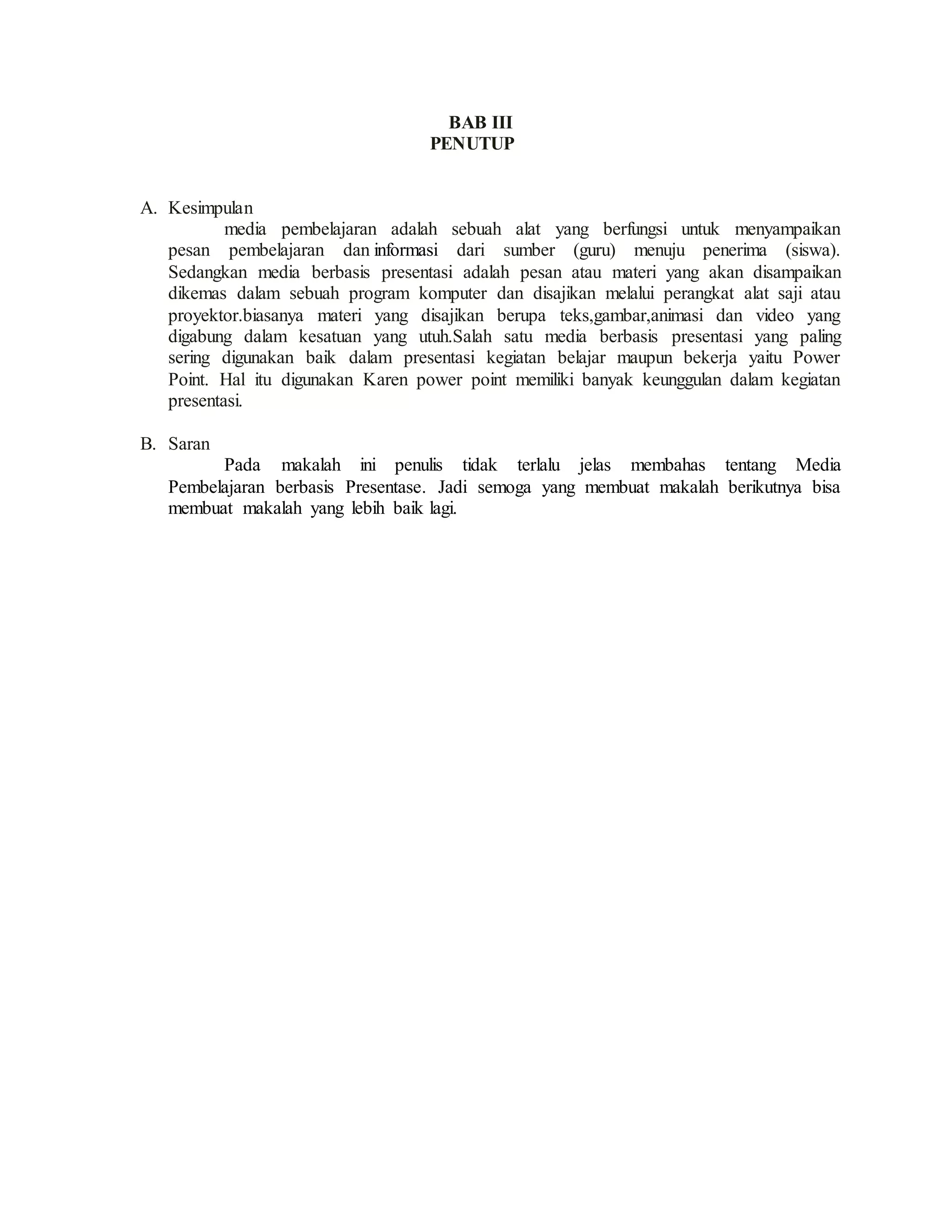 BAB III
PENUTUP
A. Kesimpulan
media pembelajaran adalah sebuah alat yang berfungsi untuk menyampaikan
pesan pembelajaran dan informasi dari sumber (guru) menuju penerima (siswa).
Sedangkan media berbasis presentasi adalah pesan atau materi yang akan disampaikan
dikemas dalam sebuah program komputer dan disajikan melalui perangkat alat saji atau
proyektor.biasanya materi yang disajikan berupa teks,gambar,animasi dan video yang
digabung dalam kesatuan yang utuh.Salah satu media berbasis presentasi yang paling
sering digunakan baik dalam presentasi kegiatan belajar maupun bekerja yaitu Power
Point. Hal itu digunakan Karen power point memiliki banyak keunggulan dalam kegiatan
presentasi.
B. Saran
Pada makalah ini penulis tidak terlalu jelas membahas tentang Media
Pembelajaran berbasis Presentase. Jadi semoga yang membuat makalah berikutnya bisa
membuat makalah yang lebih baik lagi.
 