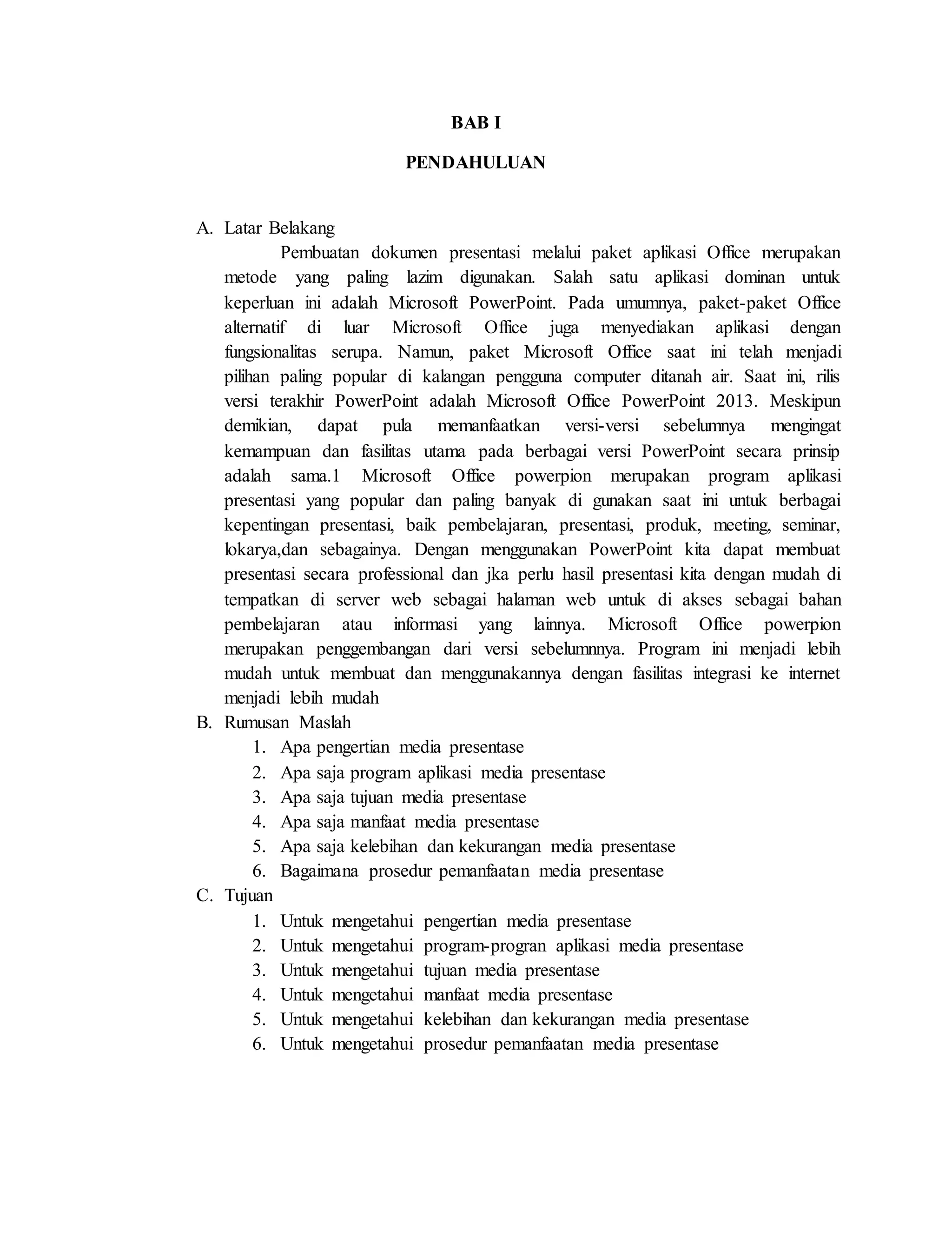 BAB I
PENDAHULUAN
A. Latar Belakang
Pembuatan dokumen presentasi melalui paket aplikasi Office merupakan
metode yang paling lazim digunakan. Salah satu aplikasi dominan untuk
keperluan ini adalah Microsoft PowerPoint. Pada umumnya, paket-paket Office
alternatif di luar Microsoft Office juga menyediakan aplikasi dengan
fungsionalitas serupa. Namun, paket Microsoft Office saat ini telah menjadi
pilihan paling popular di kalangan pengguna computer ditanah air. Saat ini, rilis
versi terakhir PowerPoint adalah Microsoft Office PowerPoint 2013. Meskipun
demikian, dapat pula memanfaatkan versi-versi sebelumnya mengingat
kemampuan dan fasilitas utama pada berbagai versi PowerPoint secara prinsip
adalah sama.1 Microsoft Office powerpion merupakan program aplikasi
presentasi yang popular dan paling banyak di gunakan saat ini untuk berbagai
kepentingan presentasi, baik pembelajaran, presentasi, produk, meeting, seminar,
lokarya,dan sebagainya. Dengan menggunakan PowerPoint kita dapat membuat
presentasi secara professional dan jka perlu hasil presentasi kita dengan mudah di
tempatkan di server web sebagai halaman web untuk di akses sebagai bahan
pembelajaran atau informasi yang lainnya. Microsoft Office powerpion
merupakan penggembangan dari versi sebelumnnya. Program ini menjadi lebih
mudah untuk membuat dan menggunakannya dengan fasilitas integrasi ke internet
menjadi lebih mudah
B. Rumusan Maslah
1. Apa pengertian media presentase
2. Apa saja program aplikasi media presentase
3. Apa saja tujuan media presentase
4. Apa saja manfaat media presentase
5. Apa saja kelebihan dan kekurangan media presentase
6. Bagaimana prosedur pemanfaatan media presentase
C. Tujuan
1. Untuk mengetahui pengertian media presentase
2. Untuk mengetahui program-progran aplikasi media presentase
3. Untuk mengetahui tujuan media presentase
4. Untuk mengetahui manfaat media presentase
5. Untuk mengetahui kelebihan dan kekurangan media presentase
6. Untuk mengetahui prosedur pemanfaatan media presentase
 