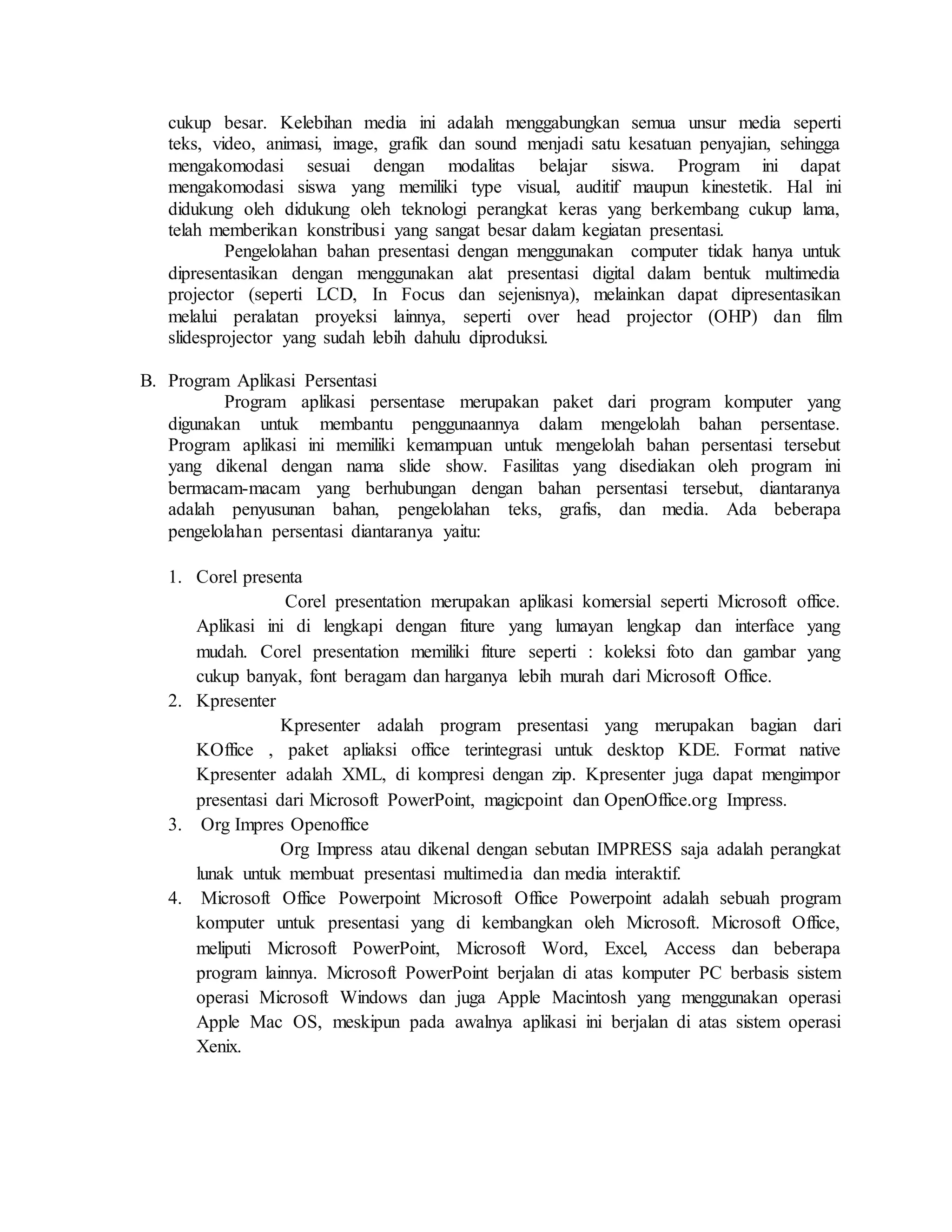 cukup besar. Kelebihan media ini adalah menggabungkan semua unsur media seperti
teks, video, animasi, image, grafik dan sound menjadi satu kesatuan penyajian, sehingga
mengakomodasi sesuai dengan modalitas belajar siswa. Program ini dapat
mengakomodasi siswa yang memiliki type visual, auditif maupun kinestetik. Hal ini
didukung oleh didukung oleh teknologi perangkat keras yang berkembang cukup lama,
telah memberikan konstribusi yang sangat besar dalam kegiatan presentasi.
Pengelolahan bahan presentasi dengan menggunakan computer tidak hanya untuk
dipresentasikan dengan menggunakan alat presentasi digital dalam bentuk multimedia
projector (seperti LCD, In Focus dan sejenisnya), melainkan dapat dipresentasikan
melalui peralatan proyeksi lainnya, seperti over head projector (OHP) dan film
slidesprojector yang sudah lebih dahulu diproduksi.
B. Program Aplikasi Persentasi
Program aplikasi persentase merupakan paket dari program komputer yang
digunakan untuk membantu penggunaannya dalam mengelolah bahan persentase.
Program aplikasi ini memiliki kemampuan untuk mengelolah bahan persentasi tersebut
yang dikenal dengan nama slide show. Fasilitas yang disediakan oleh program ini
bermacam-macam yang berhubungan dengan bahan persentasi tersebut, diantaranya
adalah penyusunan bahan, pengelolahan teks, grafis, dan media. Ada beberapa
pengelolahan persentasi diantaranya yaitu:
1. Corel presenta
Corel presentation merupakan aplikasi komersial seperti Microsoft office.
Aplikasi ini di lengkapi dengan fiture yang lumayan lengkap dan interface yang
mudah. Corel presentation memiliki fiture seperti : koleksi foto dan gambar yang
cukup banyak, font beragam dan harganya lebih murah dari Microsoft Office.
2. Kpresenter
Kpresenter adalah program presentasi yang merupakan bagian dari
KOffice , paket apliaksi office terintegrasi untuk desktop KDE. Format native
Kpresenter adalah XML, di kompresi dengan zip. Kpresenter juga dapat mengimpor
presentasi dari Microsoft PowerPoint, magicpoint dan OpenOffice.org Impress.
3. Org Impres Openoffice
Org Impress atau dikenal dengan sebutan IMPRESS saja adalah perangkat
lunak untuk membuat presentasi multimedia dan media interaktif.
4. Microsoft Office Powerpoint Microsoft Office Powerpoint adalah sebuah program
komputer untuk presentasi yang di kembangkan oleh Microsoft. Microsoft Office,
meliputi Microsoft PowerPoint, Microsoft Word, Excel, Access dan beberapa
program lainnya. Microsoft PowerPoint berjalan di atas komputer PC berbasis sistem
operasi Microsoft Windows dan juga Apple Macintosh yang menggunakan operasi
Apple Mac OS, meskipun pada awalnya aplikasi ini berjalan di atas sistem operasi
Xenix.
 