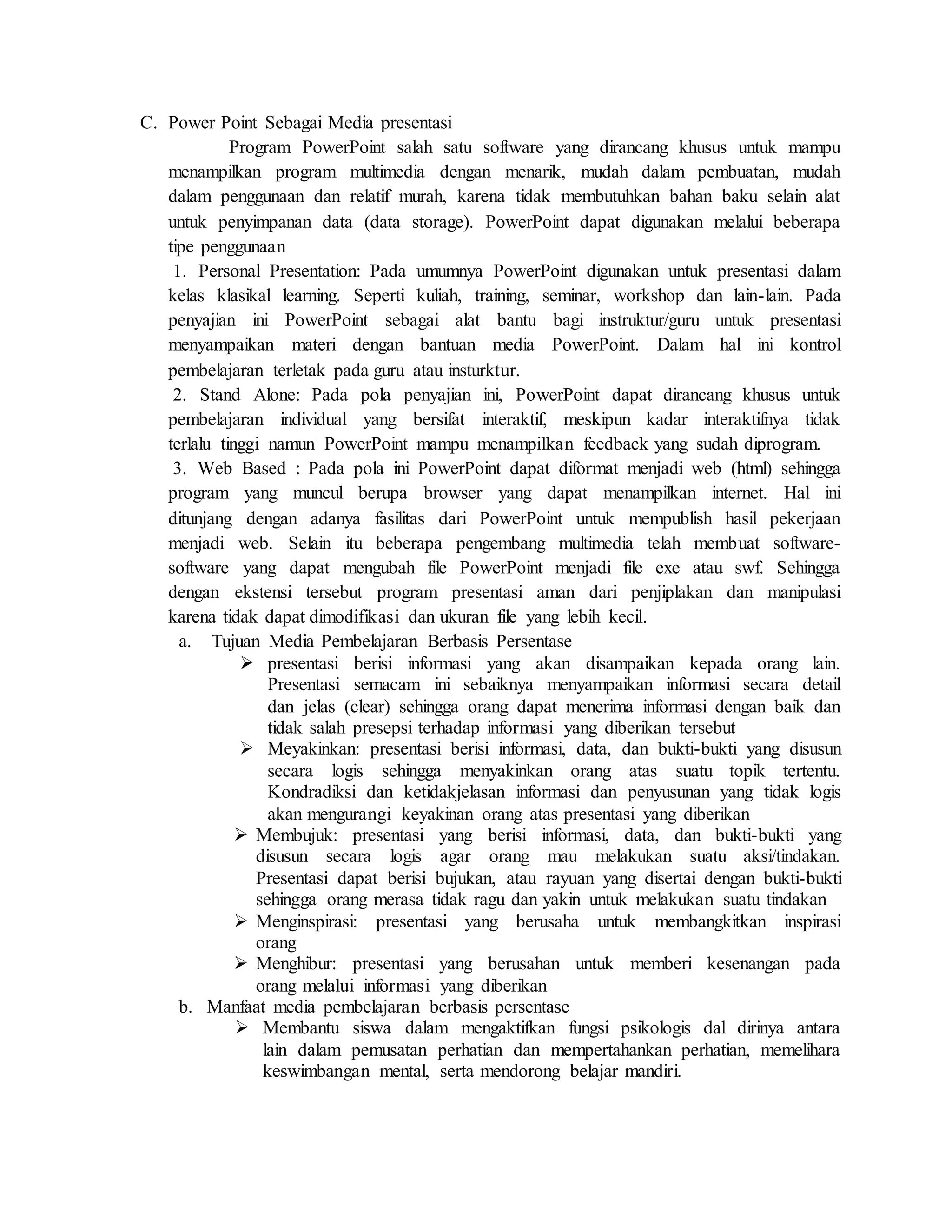 C. Power Point Sebagai Media presentasi
Program PowerPoint salah satu software yang dirancang khusus untuk mampu
menampilkan program multimedia dengan menarik, mudah dalam pembuatan, mudah
dalam penggunaan dan relatif murah, karena tidak membutuhkan bahan baku selain alat
untuk penyimpanan data (data storage). PowerPoint dapat digunakan melalui beberapa
tipe penggunaan
1. Personal Presentation: Pada umumnya PowerPoint digunakan untuk presentasi dalam
kelas klasikal learning. Seperti kuliah, training, seminar, workshop dan lain-lain. Pada
penyajian ini PowerPoint sebagai alat bantu bagi instruktur/guru untuk presentasi
menyampaikan materi dengan bantuan media PowerPoint. Dalam hal ini kontrol
pembelajaran terletak pada guru atau insturktur.
2. Stand Alone: Pada pola penyajian ini, PowerPoint dapat dirancang khusus untuk
pembelajaran individual yang bersifat interaktif, meskipun kadar interaktifnya tidak
terlalu tinggi namun PowerPoint mampu menampilkan feedback yang sudah diprogram.
3. Web Based : Pada pola ini PowerPoint dapat diformat menjadi web (html) sehingga
program yang muncul berupa browser yang dapat menampilkan internet. Hal ini
ditunjang dengan adanya fasilitas dari PowerPoint untuk mempublish hasil pekerjaan
menjadi web. Selain itu beberapa pengembang multimedia telah membuat software-
software yang dapat mengubah file PowerPoint menjadi file exe atau swf. Sehingga
dengan ekstensi tersebut program presentasi aman dari penjiplakan dan manipulasi
karena tidak dapat dimodifikasi dan ukuran file yang lebih kecil.
a. Tujuan Media Pembelajaran Berbasis Persentase
 presentasi berisi informasi yang akan disampaikan kepada orang lain.
Presentasi semacam ini sebaiknya menyampaikan informasi secara detail
dan jelas (clear) sehingga orang dapat menerima informasi dengan baik dan
tidak salah presepsi terhadap informasi yang diberikan tersebut
 Meyakinkan: presentasi berisi informasi, data, dan bukti-bukti yang disusun
secara logis sehingga menyakinkan orang atas suatu topik tertentu.
Kondradiksi dan ketidakjelasan informasi dan penyusunan yang tidak logis
akan mengurangi keyakinan orang atas presentasi yang diberikan
 Membujuk: presentasi yang berisi informasi, data, dan bukti-bukti yang
disusun secara logis agar orang mau melakukan suatu aksi/tindakan.
Presentasi dapat berisi bujukan, atau rayuan yang disertai dengan bukti-bukti
sehingga orang merasa tidak ragu dan yakin untuk melakukan suatu tindakan
 Menginspirasi: presentasi yang berusaha untuk membangkitkan inspirasi
orang
 Menghibur: presentasi yang berusahan untuk memberi kesenangan pada
orang melalui informasi yang diberikan
b. Manfaat media pembelajaran berbasis persentase
 Membantu siswa dalam mengaktifkan fungsi psikologis dal dirinya antara
lain dalam pemusatan perhatian dan mempertahankan perhatian, memelihara
keswimbangan mental, serta mendorong belajar mandiri.
 