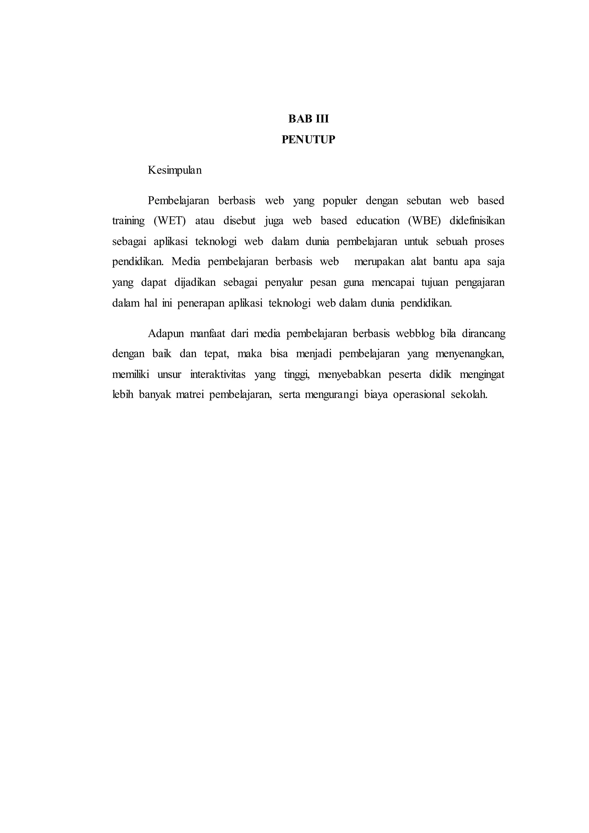 BAB III
PENUTUP
Kesimpulan
Pembelajaran berbasis web yang populer dengan sebutan web based
training (WET) atau disebut juga web based education (WBE) didefinisikan
sebagai aplikasi teknologi web dalam dunia pembelajaran untuk sebuah proses
pendidikan. Media pembelajaran berbasis web merupakan alat bantu apa saja
yang dapat dijadikan sebagai penyalur pesan guna mencapai tujuan pengajaran
dalam hal ini penerapan aplikasi teknologi web dalam dunia pendidikan.
Adapun manfaat dari media pembelajaran berbasis webblog bila dirancang
dengan baik dan tepat, maka bisa menjadi pembelajaran yang menyenangkan,
memiliki unsur interaktivitas yang tinggi, menyebabkan peserta didik mengingat
lebih banyak matrei pembelajaran, serta mengurangi biaya operasional sekolah.
 