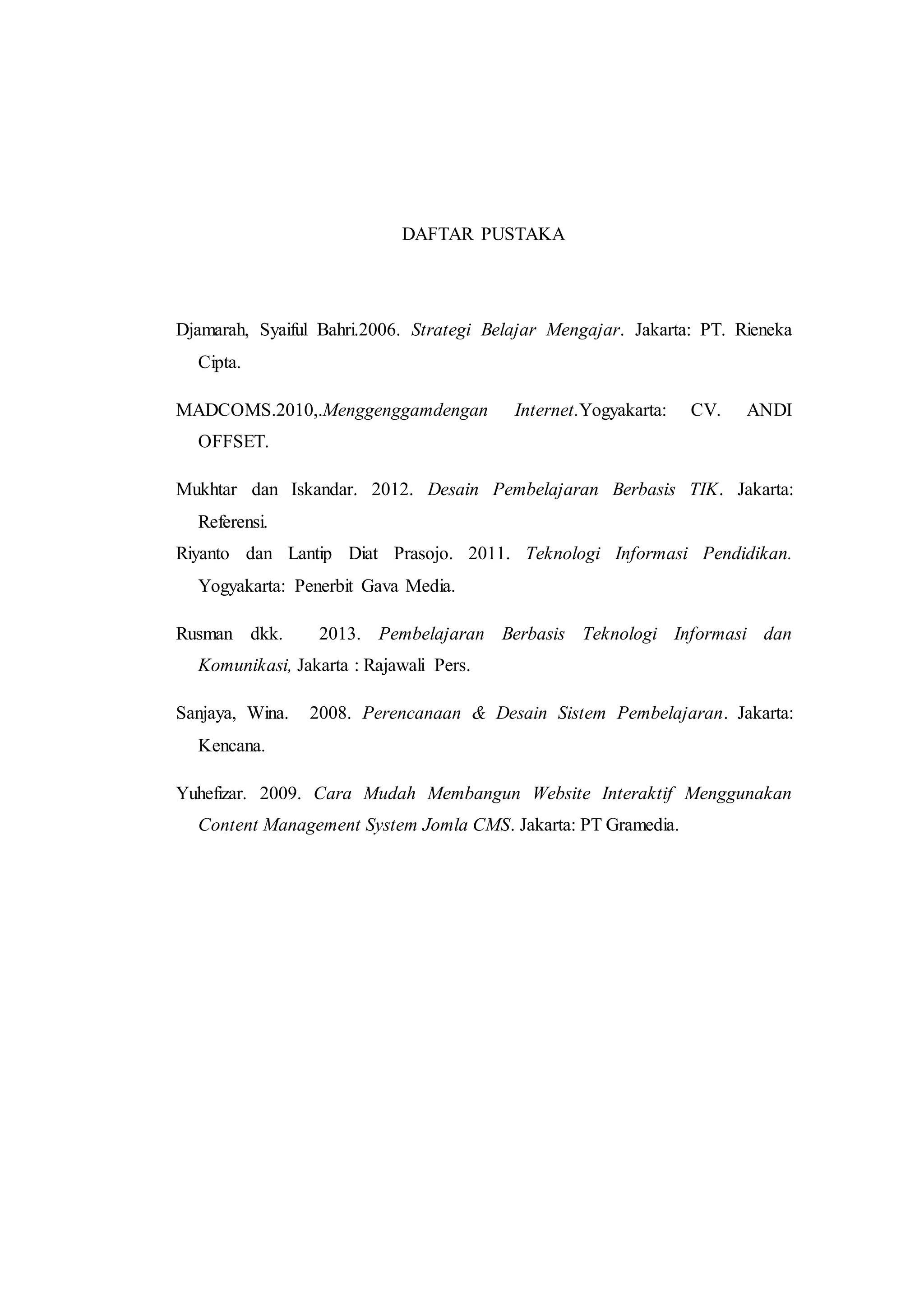 DAFTAR PUSTAKA
Djamarah, Syaiful Bahri.2006. Strategi Belajar Mengajar. Jakarta: PT. Rieneka
Cipta.
MADCOMS.2010,.Menggenggamdengan Internet.Yogyakarta: CV. ANDI
OFFSET.
Mukhtar dan Iskandar. 2012. Desain Pembelajaran Berbasis TIK. Jakarta:
Referensi.
Riyanto dan Lantip Diat Prasojo. 2011. Teknologi Informasi Pendidikan.
Yogyakarta: Penerbit Gava Media.
Rusman dkk. 2013. Pembelajaran Berbasis Teknologi Informasi dan
Komunikasi, Jakarta : Rajawali Pers.
Sanjaya, Wina. 2008. Perencanaan & Desain Sistem Pembelajaran. Jakarta:
Kencana.
Yuhefizar. 2009. Cara Mudah Membangun Website Interaktif Menggunakan
Content Management System Jomla CMS. Jakarta: PT Gramedia.
 