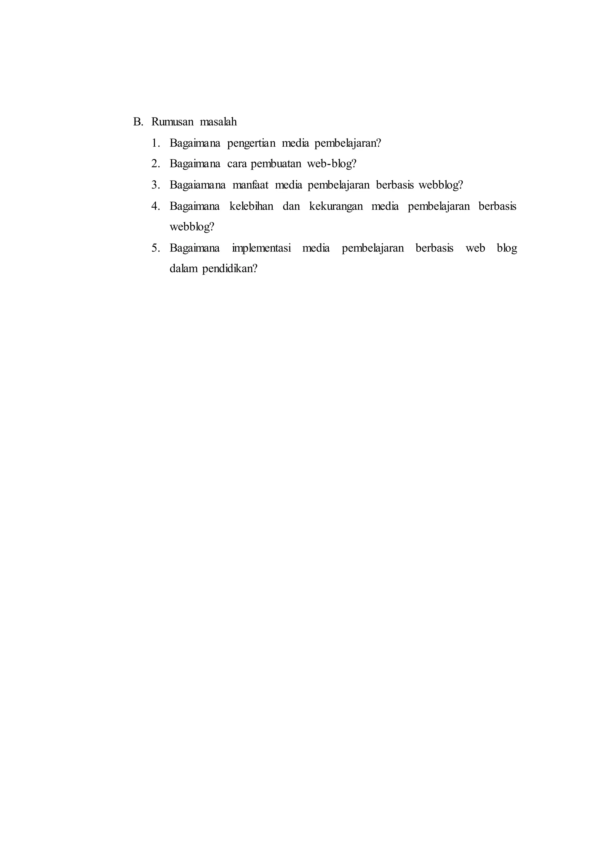 B. Rumusan masalah
1. Bagaimana pengertian media pembelajaran?
2. Bagaimana cara pembuatan web-blog?
3. Bagaiamana manfaat media pembelajaran berbasis webblog?
4. Bagaimana kelebihan dan kekurangan media pembelajaran berbasis
webblog?
5. Bagaimana implementasi media pembelajaran berbasis web blog
dalam pendidikan?
 