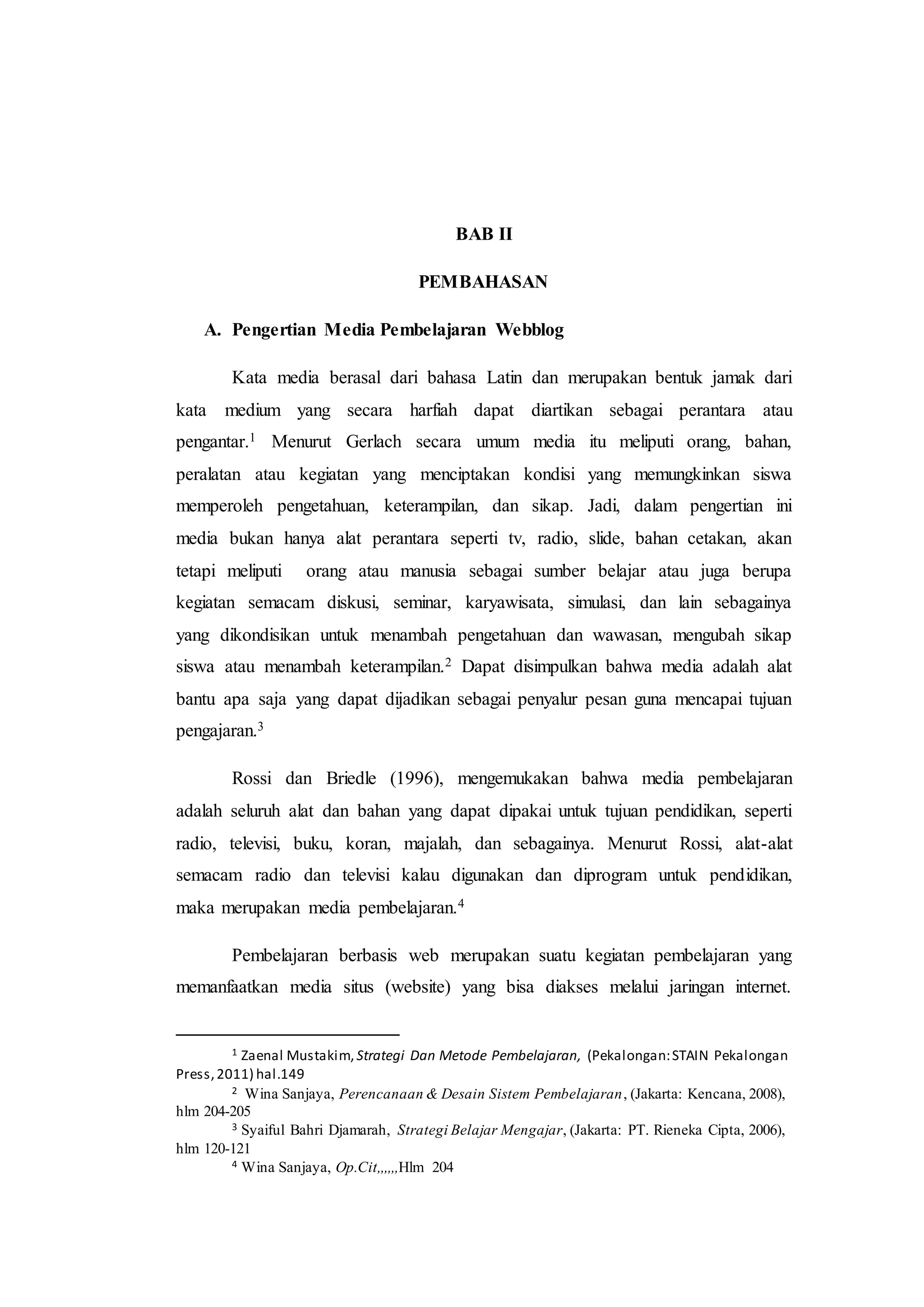 BAB II
PEMBAHASAN
A. Pengertian Media Pembelajaran Webblog
Kata media berasal dari bahasa Latin dan merupakan bentuk jamak dari
kata medium yang secara harfiah dapat diartikan sebagai perantara atau
pengantar.1 Menurut Gerlach secara umum media itu meliputi orang, bahan,
peralatan atau kegiatan yang menciptakan kondisi yang memungkinkan siswa
memperoleh pengetahuan, keterampilan, dan sikap. Jadi, dalam pengertian ini
media bukan hanya alat perantara seperti tv, radio, slide, bahan cetakan, akan
tetapi meliputi orang atau manusia sebagai sumber belajar atau juga berupa
kegiatan semacam diskusi, seminar, karyawisata, simulasi, dan lain sebagainya
yang dikondisikan untuk menambah pengetahuan dan wawasan, mengubah sikap
siswa atau menambah keterampilan.2 Dapat disimpulkan bahwa media adalah alat
bantu apa saja yang dapat dijadikan sebagai penyalur pesan guna mencapai tujuan
pengajaran.3
Rossi dan Briedle (1996), mengemukakan bahwa media pembelajaran
adalah seluruh alat dan bahan yang dapat dipakai untuk tujuan pendidikan, seperti
radio, televisi, buku, koran, majalah, dan sebagainya. Menurut Rossi, alat-alat
semacam radio dan televisi kalau digunakan dan diprogram untuk pendidikan,
maka merupakan media pembelajaran.4
Pembelajaran berbasis web merupakan suatu kegiatan pembelajaran yang
memanfaatkan media situs (website) yang bisa diakses melalui jaringan internet.
1 Zaenal Mustakim, Strategi Dan Metode Pembelajaran, (Pekalongan:STAIN Pekalongan
Press,2011) hal.149
2 Wina Sanjaya, Perencanaan & Desain Sistem Pembelajaran, (Jakarta: Kencana, 2008),
hlm 204-205
3 Syaiful Bahri Djamarah, Strategi Belajar Mengajar, (Jakarta: PT. Rieneka Cipta, 2006),
hlm 120-121
4 Wina Sanjaya, Op.Cit,,,,,,Hlm 204
 