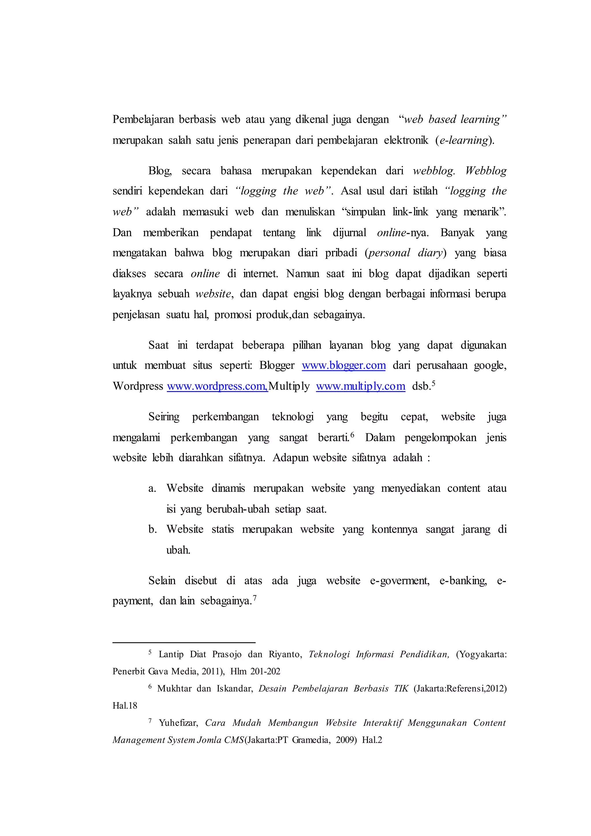 Pembelajaran berbasis web atau yang dikenal juga dengan “web based learning”
merupakan salah satu jenis penerapan dari pembelajaran elektronik (e-learning).
Blog, secara bahasa merupakan kependekan dari webblog. Webblog
sendiri kependekan dari “logging the web”. Asal usul dari istilah “logging the
web” adalah memasuki web dan menuliskan “simpulan link-link yang menarik”.
Dan memberikan pendapat tentang link dijurnal online-nya. Banyak yang
mengatakan bahwa blog merupakan diari pribadi (personal diary) yang biasa
diakses secara online di internet. Namun saat ini blog dapat dijadikan seperti
layaknya sebuah website, dan dapat engisi blog dengan berbagai informasi berupa
penjelasan suatu hal, promosi produk,dan sebagainya.
Saat ini terdapat beberapa pilihan layanan blog yang dapat digunakan
untuk membuat situs seperti: Blogger www.blogger.com dari perusahaan google,
Wordpress www.wordpress.com,Multiply www.multiply.com dsb.5
Seiring perkembangan teknologi yang begitu cepat, website juga
mengalami perkembangan yang sangat berarti.6 Dalam pengelompokan jenis
website lebih diarahkan sifatnya. Adapun website sifatnya adalah :
a. Website dinamis merupakan website yang menyediakan content atau
isi yang berubah-ubah setiap saat.
b. Website statis merupakan website yang kontennya sangat jarang di
ubah.
Selain disebut di atas ada juga website e-goverment, e-banking, e-
payment, dan lain sebagainya.7
5 Lantip Diat Prasojo dan Riyanto, Teknologi Informasi Pendidikan, (Yogyakarta:
Penerbit Gava Media, 2011), Hlm 201-202
6 Mukhtar dan Iskandar, Desain Pembelajaran Berbasis TIK (Jakarta:Referensi,2012)
Hal.18
7 Yuhefizar, Cara Mudah Membangun Website Interaktif Menggunakan Content
Management System Jomla CMS(Jakarta:PT Gramedia, 2009) Hal.2
 