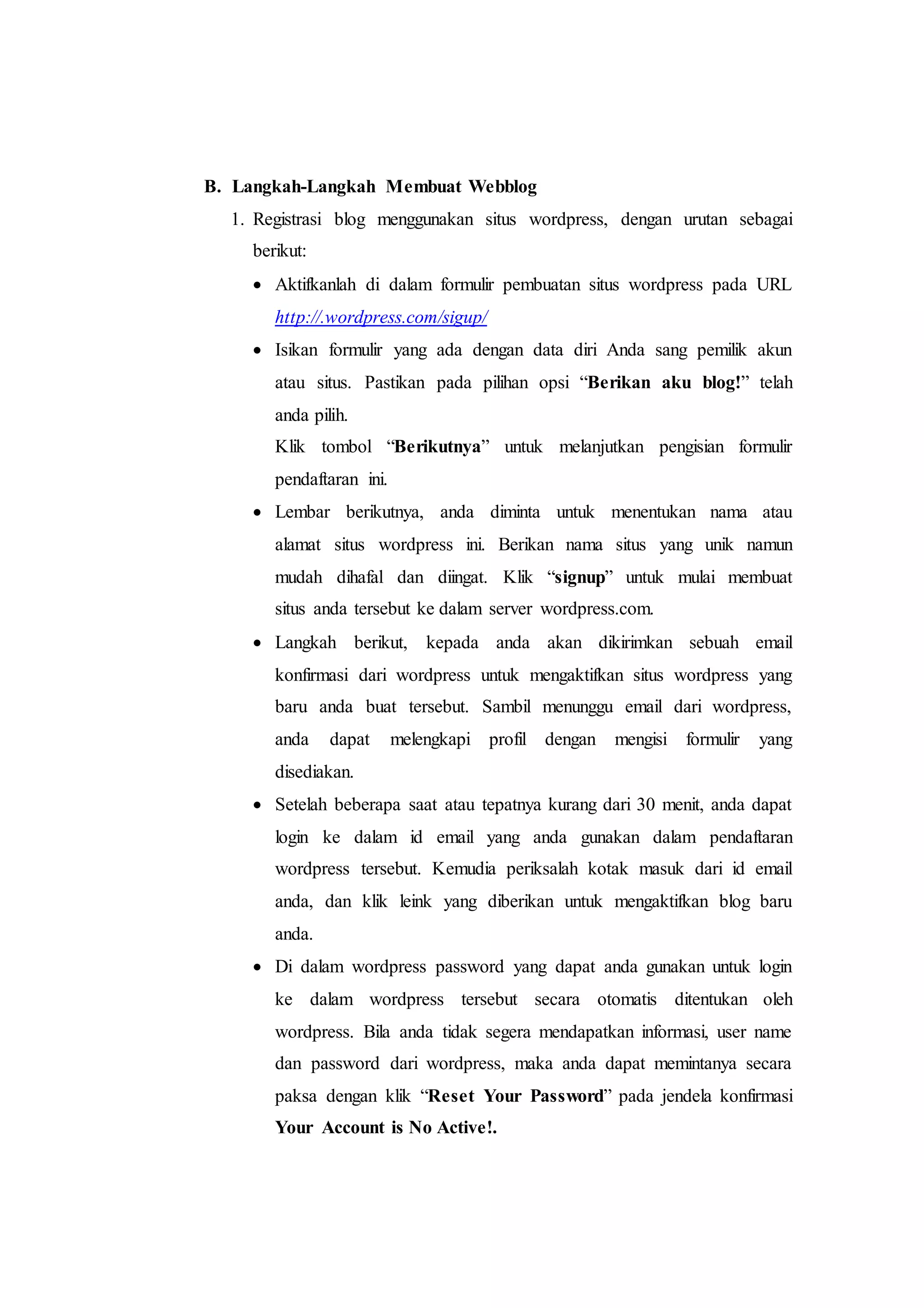 B. Langkah-Langkah Membuat Webblog
1. Registrasi blog menggunakan situs wordpress, dengan urutan sebagai
berikut:
 Aktifkanlah di dalam formulir pembuatan situs wordpress pada URL
http://.wordpress.com/sigup/
 Isikan formulir yang ada dengan data diri Anda sang pemilik akun
atau situs. Pastikan pada pilihan opsi “Berikan aku blog!” telah
anda pilih.
Klik tombol “Berikutnya” untuk melanjutkan pengisian formulir
pendaftaran ini.
 Lembar berikutnya, anda diminta untuk menentukan nama atau
alamat situs wordpress ini. Berikan nama situs yang unik namun
mudah dihafal dan diingat. Klik “signup” untuk mulai membuat
situs anda tersebut ke dalam server wordpress.com.
 Langkah berikut, kepada anda akan dikirimkan sebuah email
konfirmasi dari wordpress untuk mengaktifkan situs wordpress yang
baru anda buat tersebut. Sambil menunggu email dari wordpress,
anda dapat melengkapi profil dengan mengisi formulir yang
disediakan.
 Setelah beberapa saat atau tepatnya kurang dari 30 menit, anda dapat
login ke dalam id email yang anda gunakan dalam pendaftaran
wordpress tersebut. Kemudia periksalah kotak masuk dari id email
anda, dan klik leink yang diberikan untuk mengaktifkan blog baru
anda.
 Di dalam wordpress password yang dapat anda gunakan untuk login
ke dalam wordpress tersebut secara otomatis ditentukan oleh
wordpress. Bila anda tidak segera mendapatkan informasi, user name
dan password dari wordpress, maka anda dapat memintanya secara
paksa dengan klik “Reset Your Password” pada jendela konfirmasi
Your Account is No Active!.
 