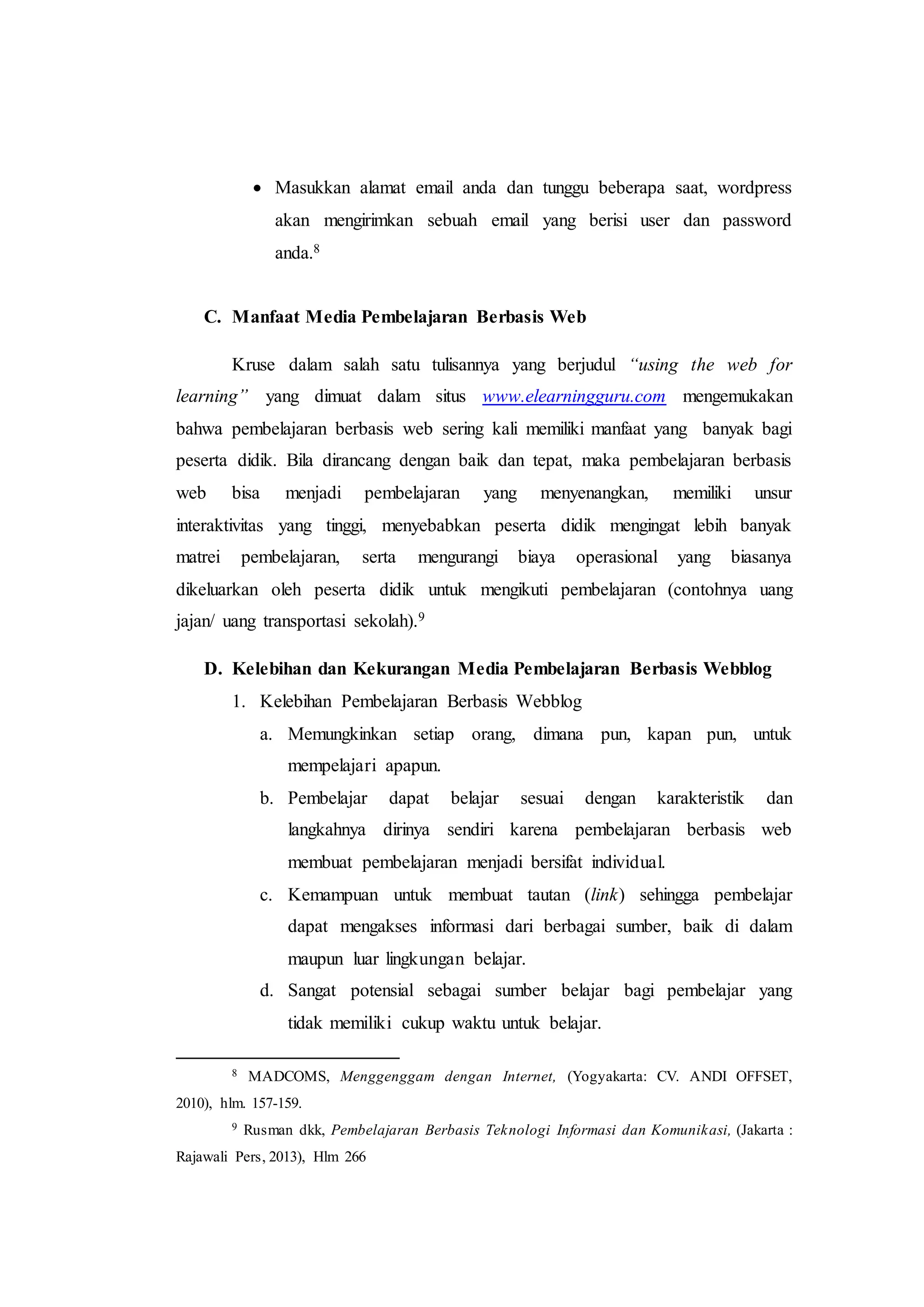  Masukkan alamat email anda dan tunggu beberapa saat, wordpress
akan mengirimkan sebuah email yang berisi user dan password
anda.8
C. Manfaat Media Pembelajaran Berbasis Web
Kruse dalam salah satu tulisannya yang berjudul “using the web for
learning” yang dimuat dalam situs www.elearningguru.com mengemukakan
bahwa pembelajaran berbasis web sering kali memiliki manfaat yang banyak bagi
peserta didik. Bila dirancang dengan baik dan tepat, maka pembelajaran berbasis
web bisa menjadi pembelajaran yang menyenangkan, memiliki unsur
interaktivitas yang tinggi, menyebabkan peserta didik mengingat lebih banyak
matrei pembelajaran, serta mengurangi biaya operasional yang biasanya
dikeluarkan oleh peserta didik untuk mengikuti pembelajaran (contohnya uang
jajan/ uang transportasi sekolah).9
D. Kelebihan dan Kekurangan Media Pembelajaran Berbasis Webblog
1. Kelebihan Pembelajaran Berbasis Webblog
a. Memungkinkan setiap orang, dimana pun, kapan pun, untuk
mempelajari apapun.
b. Pembelajar dapat belajar sesuai dengan karakteristik dan
langkahnya dirinya sendiri karena pembelajaran berbasis web
membuat pembelajaran menjadi bersifat individual.
c. Kemampuan untuk membuat tautan (link) sehingga pembelajar
dapat mengakses informasi dari berbagai sumber, baik di dalam
maupun luar lingkungan belajar.
d. Sangat potensial sebagai sumber belajar bagi pembelajar yang
tidak memiliki cukup waktu untuk belajar.
8 MADCOMS, Menggenggam dengan Internet, (Yogyakarta: CV. ANDI OFFSET,
2010), hlm. 157-159.
9 Rusman dkk, Pembelajaran Berbasis Teknologi Informasi dan Komunikasi, (Jakarta :
Rajawali Pers, 2013), Hlm 266
 