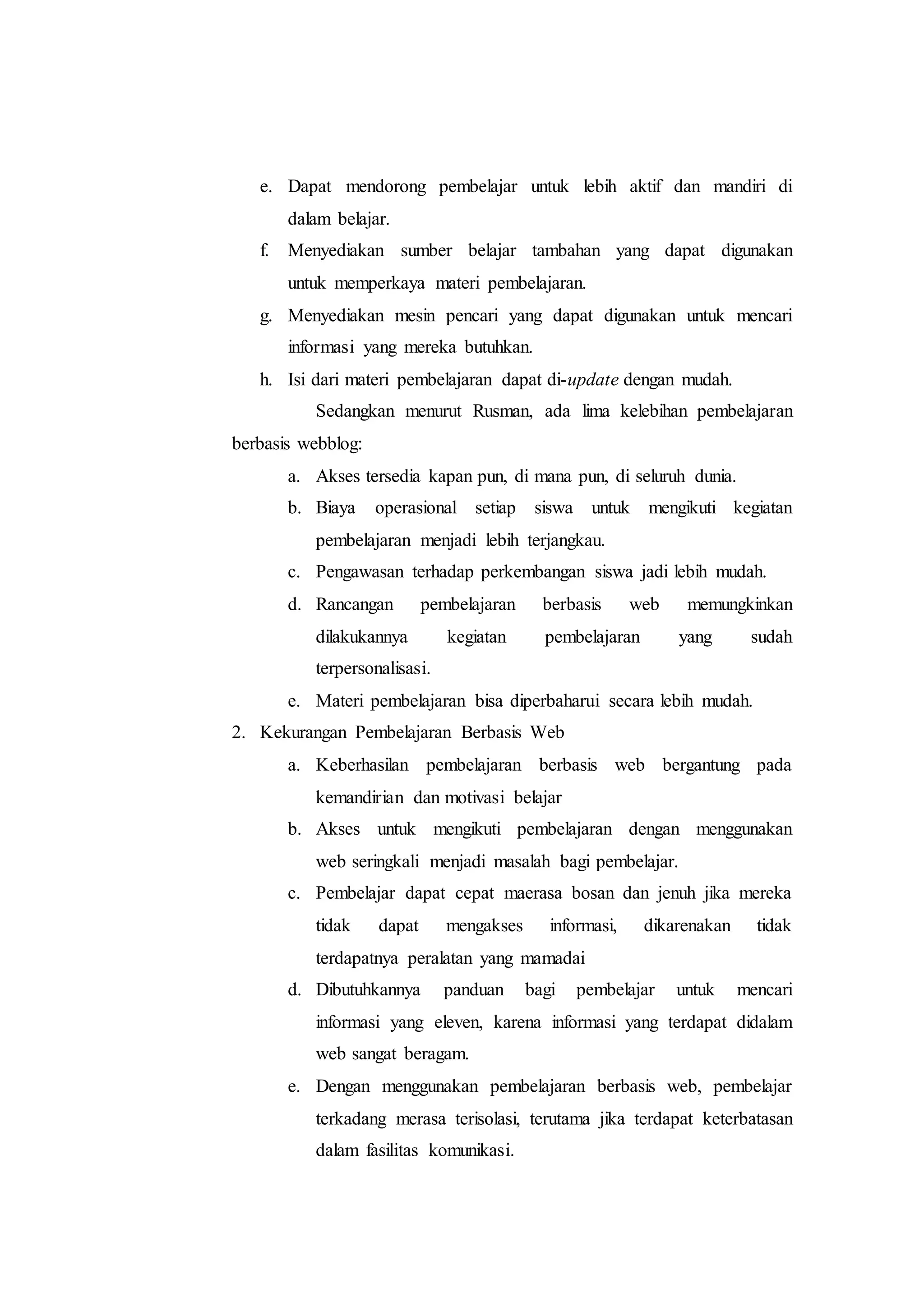 e. Dapat mendorong pembelajar untuk lebih aktif dan mandiri di
dalam belajar.
f. Menyediakan sumber belajar tambahan yang dapat digunakan
untuk memperkaya materi pembelajaran.
g. Menyediakan mesin pencari yang dapat digunakan untuk mencari
informasi yang mereka butuhkan.
h. Isi dari materi pembelajaran dapat di-update dengan mudah.
Sedangkan menurut Rusman, ada lima kelebihan pembelajaran
berbasis webblog:
a. Akses tersedia kapan pun, di mana pun, di seluruh dunia.
b. Biaya operasional setiap siswa untuk mengikuti kegiatan
pembelajaran menjadi lebih terjangkau.
c. Pengawasan terhadap perkembangan siswa jadi lebih mudah.
d. Rancangan pembelajaran berbasis web memungkinkan
dilakukannya kegiatan pembelajaran yang sudah
terpersonalisasi.
e. Materi pembelajaran bisa diperbaharui secara lebih mudah.
2. Kekurangan Pembelajaran Berbasis Web
a. Keberhasilan pembelajaran berbasis web bergantung pada
kemandirian dan motivasi belajar
b. Akses untuk mengikuti pembelajaran dengan menggunakan
web seringkali menjadi masalah bagi pembelajar.
c. Pembelajar dapat cepat maerasa bosan dan jenuh jika mereka
tidak dapat mengakses informasi, dikarenakan tidak
terdapatnya peralatan yang mamadai
d. Dibutuhkannya panduan bagi pembelajar untuk mencari
informasi yang eleven, karena informasi yang terdapat didalam
web sangat beragam.
e. Dengan menggunakan pembelajaran berbasis web, pembelajar
terkadang merasa terisolasi, terutama jika terdapat keterbatasan
dalam fasilitas komunikasi.
 