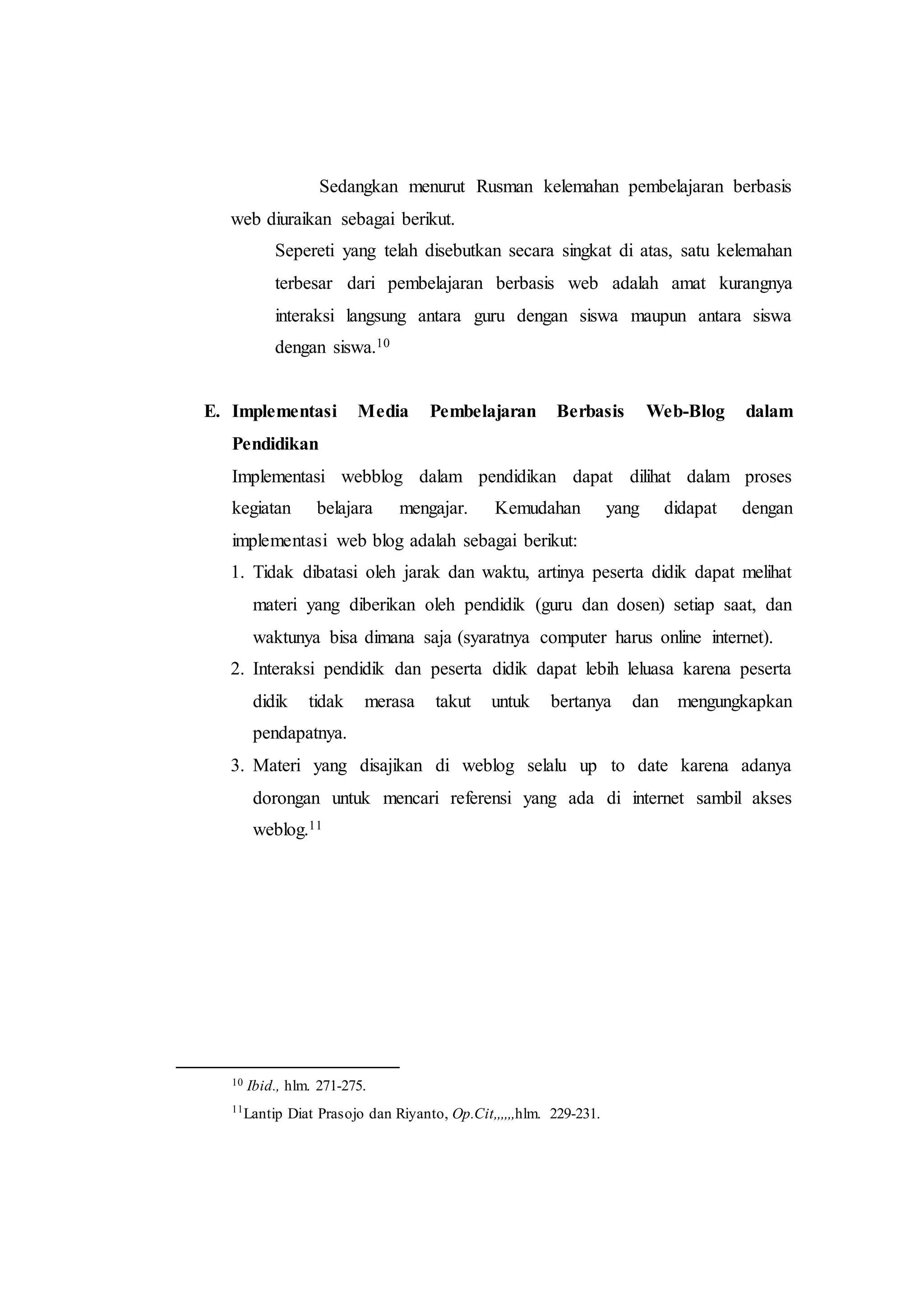 Sedangkan menurut Rusman kelemahan pembelajaran berbasis
web diuraikan sebagai berikut.
Sepereti yang telah disebutkan secara singkat di atas, satu kelemahan
terbesar dari pembelajaran berbasis web adalah amat kurangnya
interaksi langsung antara guru dengan siswa maupun antara siswa
dengan siswa.10
E. Implementasi Media Pembelajaran Berbasis Web-Blog dalam
Pendidikan
Implementasi webblog dalam pendidikan dapat dilihat dalam proses
kegiatan belajara mengajar. Kemudahan yang didapat dengan
implementasi web blog adalah sebagai berikut:
1. Tidak dibatasi oleh jarak dan waktu, artinya peserta didik dapat melihat
materi yang diberikan oleh pendidik (guru dan dosen) setiap saat, dan
waktunya bisa dimana saja (syaratnya computer harus online internet).
2. Interaksi pendidik dan peserta didik dapat lebih leluasa karena peserta
didik tidak merasa takut untuk bertanya dan mengungkapkan
pendapatnya.
3. Materi yang disajikan di weblog selalu up to date karena adanya
dorongan untuk mencari referensi yang ada di internet sambil akses
weblog.11
10 Ibid., hlm. 271-275.
11
Lantip Diat Prasojo dan Riyanto, Op.Cit,,,,,,hlm. 229-231.
 