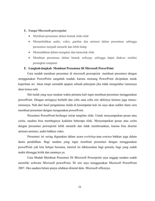 11
E. Fungsi Microsoft powerpoint
 Membuat persentase dalam bentuk slide-slide
 Menambahkan audio, video, gambar dan animasi dalam persentase sehingga
persentase menjadi menarik dan lebih hidup
 Memudahkan dalam mengatur dan mencetak slide
 Membuat persentase dalam bentuk softcopy sehingga dapat diakses melalui
perangkat computer
F. Langkah-langkah Membuat Presentase Di Microsoft PowerPoint
Cara mudah membuat presentasi di microsoft powerpoint membuat presentasi dengan
menggunakan PowerPoint sangatlah mudah, karena memang PowerPoint diciptakan untuk
keperluan ini. Akan tetapi semudah apapun sebuah pekerjaan jika tidak mengetahui rumusnya
akan terasa sulit.
Hal itulah yang saya rasakan waktu pertama kali ingin membuat presentasi menggunakan
powerPoint. Dengan seringnya berlatih dan coba sana coba sini akhirnya ketemu juga rumus-
rumusnya. Nah dari hasil pengalaman itulah di kesempatan kali ini saya akan sedikit share cara
membuat presentasi dengan mengunakan powerPoint.
Presentasi PowerPoint berfungsi mirip tampilan slide. Untuk menyampaikan pesan atau
cerita, saudara bisa membaginya kedalam beberapa slide. Menyampaikan pesan atau cerita
dengan presentasi powerpoint lebih menarik dan tidak membosankan, karena bisa disertai
animasi-animasi, audio bahkan video.
Presentasi ini sering digunakan dalam acara workshop atau seminar bahkan juga dalam
dunia pendidikan. Bagi saudara yang ingin membuat presentasi dengan menggunakan
powerPoint yuk kita belajar bersama, tutorial ini dikhususkan bagi pemula, bagi yang sudah
mahir ditunggu kritik dan sarannya ya.
Cara Mudah Membuat Presentasi Di Microsoft Powerpoint saya anggap saudara sudah
memiliki software Microsoft powerPoint. Di sini saya menggunakan Microsoft PowerPoint
2007. Jika saudara belum punya silahkan diinstal dulu Microsoft officenya.
 