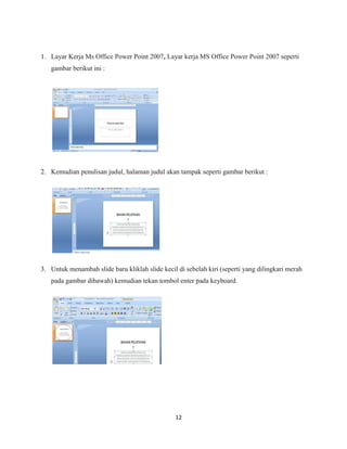 12
1. Layar Kerja Ms Office Power Point 2007, Layar kerja MS Office Power Point 2007 seperti
gambar berikut ini :
2. Kemudian penulisan judul, halaman judul akan tampak seperti gambar berikut :
3. Untuk menambah slide baru kliklah slide kecil di sebelah kiri (seperti yang dilingkari merah
pada gambar dibawah) kemudian tekan tombol enter pada keyboard.
 