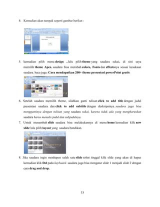 13
4. Kemudian akan tampak seperti gambar berikut :
5. kemudian pilih menu design , lalu pilih theme yang saudara sukai, di sini saya
memilih theme Apex. saudara bisa merubah colors, Fonts dan effectsnya sesuai kesukaan
saudara. baca juga: Cara mendapatkan 200+ theme presentasi powerPoint gratis
6. Setelah saudara memilih theme, silahkan ganti tulisan click to add title dengan judul
presentasi saudara dan click to add subtitle dengan deskripsinya. saudara juga bisa
menggantinya dengan tulisan yang saudara sukai, karena tidak ada yang mengharuskan
saudara harus menulis judul dan subjudulnya.
7. Untuk menambah slide saudara bisa melakukannya di menu home kemudian klik new
slide lalu pilih layout yang saudara butuhkan.
8. Jika saudara ingin menhapus salah satu slide sobat tinggal klik slide yang akan di hapus
kemudian klik Del pada keyboard. saudara juga bisa mengatur slide 1 menjadi slide 2 dengan
cara drag and drop.
 