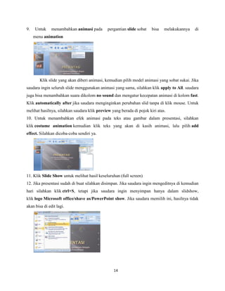14
9. Untuk menambahkan animasi pada pergantian slide sobat bisa melakukannya di
menu animation
Klik slide yang akan diberi animasi, kemudian pilih model animasi yang sobat sukai. Jika
saudara ingin seluruh slide menggunakan animasi yang sama, silahkan klik apply to All. saudara
juga bisa menambahkan suara dikolom no sound dan mengatur kecepatan animasi di kolom fast.
Klik automatically after jika saudara menginginkan perubahan slid tanpa di klik mouse. Untuk
melihat hasilnya, silahkan saudara klik preview yang berada di pojok kiri atas.
10. Untuk menambahkan efek animasi pada teks atau gambar dalam presentasi, silahkan
klik costume animation kemudian klik teks yang akan di kasih animasi, lalu pilih add
effect. Silahkan dicoba-coba sendiri ya.
11. Klik Slide Show untuk melihat hasil keseluruhan (full screen)
12. Jika presentasi sudah di buat silahkan disimpan. Jika saudara ingin mengeditnya di kemudian
hari silahkan klik ctrl+S, tetapi jika saudara ingin menyimpan hanya dalam slidshow,
klik logo Microsoft office/shave as/PowerPoint show. Jika saudara memilih ini, hasilnya tidak
akan bisa di edit lagi.
 