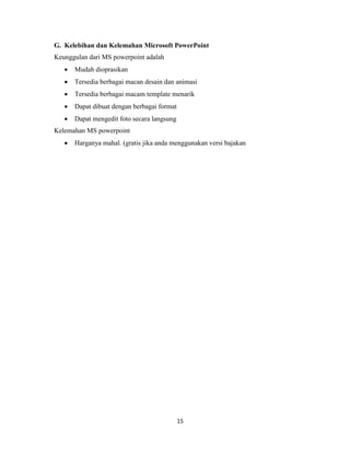 15
G. Kelebihan dan Kelemahan Microsoft PowerPoint
Keunggulan dari MS powerpoint adalah
 Mudah dioprasikan
 Tersedia berbagai macan desain dan animasi
 Tersedia berbagai macam template menarik
 Dapat dibuat dengan berbagai format
 Dapat mengedit foto secara langsung
Kelemahan MS powerpoint
 Harganya mahal. (gratis jika anda menggunakan versi bajakan
 