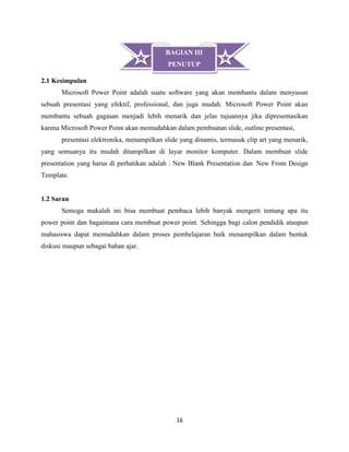 16
2.1 Kesimpulan
Microsoft Power Point adalah suatu software yang akan membantu dalam menyusun
sebuah presentasi yang efektif, professional, dan juga mudah. Microsoft Power Point akan
membantu sebuah gagasan menjadi lebih menarik dan jelas tujuannya jika dipresentasikan
karena Microsoft Power Point akan memudahkan dalam pembuatan slide, outline presentasi,
presentasi elektronika, menampilkan slide yang dinamis, termasuk clip art yang menarik,
yang semuanya itu mudah ditampilkan di layar monitor komputer. Dalam membuat slide
presentation yang harus di perhatikan adalah : New Blank Presentation dan New From Design
Template.
1.2 Saran
Semoga makalah ini bisa membuat pembaca lebih banyak mengerti tentang apa itu
power point dan bagaimana cara membuat power point. Sehingga bagi calon pendidik ataupun
mahasiswa dapat memudahkan dalam proses pembelajaran baik menampilkan dalam bentuk
diskusi maupun sebagai bahan ajar.
BAGIAN III
PENUTUP
 