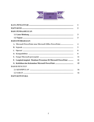 2
KATA PENGANTAR ................................................................................................ 1
DAFTAR ISI ............................................................................................................... 2
BAB I PENDAAHULUAN
1.1 Latar Belakang ............................................................................................... 3
1.2 Tujuan ............................................................................................................. 3
BAB II PEMBAHASAN
A. Microsoft PowerPoint atau Microsoft Office PowerPoint............................ 4
B. Sejarah .............................................................................................................. 5
C. Operasi ............................................................................................................. 8
D. Kompatibilitas ................................................................................................. 8
E. Fungsi Microsoft powerpoint ......................................................................... 11
F. Langkah-langkah Membuat Presentase Di Microsoft PowerPoint ........... 11
G. Kelebihan dan Kelemahan Microsoft PowerPoint ....................................... 15
BAB III PENUTUP
2.1 KESIMPULAN .............................................................................................. 16
2.2 SARAN ............................................................................................................ 16
DAFTAR PUSTAKA
DAFTAR
ISI
 