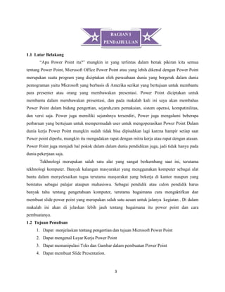 3
1.1 Latar Belakang
“Apa Power Point itu?” mungkin in yang terlintas dalam benak pikiran kita semua
tentang Power Point, Microsoft Office Power Point atau yang lebih dikenal dengan Power Point
merupakan suatu program yang diciptakan oleh perusahaan dunia yang bergerak dalam dunia
pemograman yaitu Microsoft yang berbasis di Amerika serikat yang bertujuan untuk membantu
para presenter atau orang yang membawakan presentasi. Power Point diciptakan untuk
membantu dalam membawakan presentasi, dan pada makalah kali ini saya akan membahas
Power Point dalam bidang pengertian, sejarah,cara pemakaian, sistem operasi, kompatinilitas,
dan versi saja. Power juga memiliki sejarahnya tersendiri, Power juga mengalami beberapa
perbaruan yang bertujuan untuk mempermudah user untuk mengoperasikan Power Point Dalam
dunia kerja Power Point mungkin sudah tidak bisa dipisahkan lagi karena hampir setiap saat
Power point diperlu, mungkin itu mengadakan rapat dengan mitra kerja atau rapat dengan atasan.
Power Point juga menjadi hal pokok dalam dalam dunia pendidikan juga, jadi tidak hanya pada
dunia pekerjaan saja.
Tekhnologi merupakan salah satu alat yang sangat berkembang saat ini, terutama
tekhnologi komputer. Banyak kalangan masyarakat yang menggunakan komputer sebagai alat
bantu dalam menyelesaikan tugas terutama masyarakat yang bekerja di kantor maupun yang
berstatus sebagai palajar ataupun mahasiswa. Sebagai pendidik atau calon pendidik harus
banyak tahu tentang pengetahuan komputer, terutama bagaimana cara mengaktifkan dan
membuat slide power point yang merupakan salah satu acuan untuk jalanya kegiatan . Di dalam
makalah ini akan di jelaskan lebih jauh tentang bagaimana itu power point dan cara
pembuatanya.
1.2 Tujuan Penulisan
1. Dapat menjelaskan tentang pengertian dan tujuan Microsoft Power Point
2. Dapat mengenal Layar Kerja Power Point
3. Dapat memanipulasi Teks dan Gambar dalam pembuatan Power Point
4. Dapat membuat Slide Presentation.
BAGIAN I
PENDAHULUAN
 