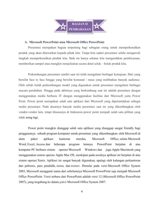 4
A. Microsoft PowerPoint atau Microsoft Office PowerPoint
Presentasi merupakan bagian terpenting bagi sebagian orang untuk memperkenalkan
produk yang akan ditawarkan kepada pihak lain. Tanpa kita sadari presentasi selalu mengawali
langkah memperkenalkan produk kita. Baik itu hanya sebatas kita mengarahkan pembicaraan,
memberikan sampel atau mungkin menjelaskan secara detal seluk – beluk produk kita.
Perkembangan presentasi sendiri saat ini telah mengalami berbagai kemajuan. Dari yang
bersifat face to face hingga yang bersifat komunal / masa yang melibatkan banyak audience.
Oleh sebab itulah perkembangan model yang digunakan untuk presentasi mengalami berbagai
macam perubahan. Hingga pada akhirnya yang berkembang saat ini adalah presentasi dengan
menggunakan media berbasis IT dengan menggunakan fasilitas dari Microsoft yaitu Power
Point. Power point merupakan salah satu aplikasi dari Microsoft yang diperuntukkan sebegai
media presentasi. Pada dasarnya banyak media presentasi saat ini yang dikembangkan oleh
vendor-vendor lain, tetapi khususnya di Indonesia power point menjadi salah satu pilihan yang
tidak asing lagi.
Power point mungkin dianggap salah satu aplikasi yang dianggap sangat friendly bagi
penggunanya. sebuah program komputer untuk presentasi yang dikembangkan oleh Microsoft di
alam paket aplikasi kantoran mereka, Microsoft Office, selain Microsoft
Word, Excel, Access dan beberapa program lainnya. PowerPoint berjalan di atas
komputer PC berbasis sistem operasi Microsoft Windows dan juga Apple Macintosh yang
menggunakan sistem operasi Apple Mac OS, meskipun pada awalnya aplikasi ini berjalan di atas
sistem operasi Xenix. Aplikasi ini sangat banyak digunakan, apalagi oleh kalangan perkantoran
dan pebisnis, para pendidik, siswa, dan trainer. Dimulai pada versi Microsoft Office System
2003, Microsoft mengganti nama dari sebelumnya Microsoft PowerPoint saja menjadi Microsoft
Office PowerPoint. Versi terbaru dari PowerPoint adalah versi 12 (Microsoft Office PowerPoint
2007), yang tergabung ke dalam paket Microsoft Office System 2007.
BAGIAN II
PEMBAHASAN
 