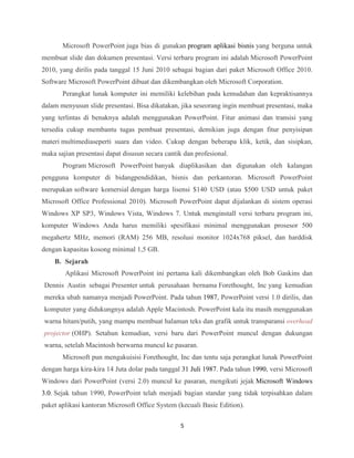 5
Microsoft PowerPoint juga bias di gunakan program aplikasi bisnis yang berguna untuk
membuat slide dan dokumen presentasi. Versi terbaru program ini adalah Microsoft PowerPoint
2010, yang dirilis pada tanggal 15 Juni 2010 sebagai bagian dari paket Microsoft Office 2010.
Software Microsoft PowerPoint dibuat dan dikembangkan oleh Microsoft Corporation.
Perangkat lunak komputer ini memiliki kelebihan pada kemudahan dan kepraktisannya
dalam menyusun slide presentasi. Bisa dikatakan, jika seseorang ingin membuat presentasi, maka
yang terlintas di benaknya adalah menggunakan PowerPoint. Fitur animasi dan transisi yang
tersedia cukup membantu tugas pembuat presentasi, demikian juga dengan fitur penyisipan
materi multimediaseperti suara dan video. Cukup dengan beberapa klik, ketik, dan sisipkan,
maka sajian presentasi dapat disusun secara cantik dan profesional.
Program Microsoft PowerPoint banyak diaplikasikan dan digunakan oleh kalangan
pengguna komputer di bidangpendidikan, bisnis dan perkantoran. Microsoft PowerPoint
merupakan software komersial dengan harga lisensi $140 USD (atau $500 USD untuk paket
Microsoft Office Professional 2010). Microsoft PowerPoint dapat dijalankan di sistem operasi
Windows XP SP3, Windows Vista, Windows 7. Untuk menginstall versi terbaru program ini,
komputer Windows Anda harus memiliki spesifikasi minimal menggunakan prosesor 500
megahertz MHz, memori (RAM) 256 MB, resolusi monitor 1024x768 piksel, dan harddisk
dengan kapasitas kosong minimal 1,5 GB.
B. Sejarah
Aplikasi Microsoft PowerPoint ini pertama kali dikembangkan oleh Bob Gaskins dan
Dennis Austin sebagai Presenter untuk perusahaan bernama Forethought, Inc yang kemudian
mereka ubah namanya menjadi PowerPoint. Pada tahun 1987, PowerPoint versi 1.0 dirilis, dan
komputer yang didukungnya adalah Apple Macintosh. PowerPoint kala itu masih menggunakan
warna hitam/putih, yang mampu membuat halaman teks dan grafik untuk transparansi overhead
projector (OHP). Setahun kemudian, versi baru dari PowerPoint muncul dengan dukungan
warna, setelah Macintosh berwarna muncul ke pasaran.
Microsoft pun mengakuisisi Forethought, Inc dan tentu saja perangkat lunak PowerPoint
dengan harga kira-kira 14 Juta dolar pada tanggal 31 Juli 1987. Pada tahun 1990, versi Microsoft
Windows dari PowerPoint (versi 2.0) muncul ke pasaran, mengikuti jejak Microsoft Windows
3.0. Sejak tahun 1990, PowerPoint telah menjadi bagian standar yang tidak terpisahkan dalam
paket aplikasi kantoran Microsoft Office System (kecuali Basic Edition).
 