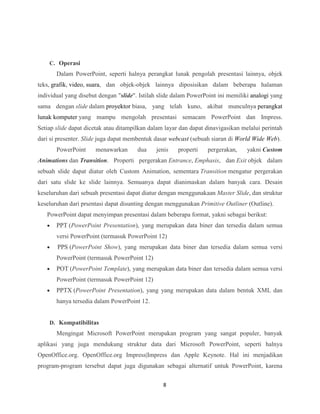 8
C. Operasi
Dalam PowerPoint, seperti halnya perangkat lunak pengolah presentasi lainnya, objek
teks, grafik, video, suara, dan objek-objek lainnya diposisikan dalam beberapa halaman
individual yang disebut dengan "slide". Istilah slide dalam PowerPoint ini memiliki analogi yang
sama dengan slide dalam proyektor biasa, yang telah kuno, akibat munculnya perangkat
lunak komputer yang mampu mengolah presentasi semacam PowerPoint dan Impress.
Setiap slide dapat dicetak atau ditampilkan dalam layar dan dapat dinavigasikan melalui perintah
dari si presenter. Slide juga dapat membentuk dasar webcast (sebuah siaran di World Wide Web).
PowerPoint menawarkan dua jenis properti pergerakan, yakni Custom
Animations dan Transition. Properti pergerakan Entrance, Emphasis, dan Exit objek dalam
sebuah slide dapat diatur oleh Custom Animation, sementara Transition mengatur pergerakan
dari satu slide ke slide lainnya. Semuanya dapat dianimaskan dalam banyak cara. Desain
keseluruhan dari sebuah presentasi dapat diatur dengan menggunakaan Master Slide, dan struktur
keseluruhan dari prsentasi dapat disunting dengan menggunakan Primitive Outliner (Outline).
PowerPoint dapat menyimpan presentasi dalam beberapa format, yakni sebagai berikut:
 PPT (PowerPoint Presentation), yang merupakan data biner dan tersedia dalam semua
versi PowerPoint (termasuk PowerPoint 12)
 PPS (PowerPoint Show), yang merupakan data biner dan tersedia dalam semua versi
PowerPoint (termasuk PowerPoint 12)
 POT (PowerPoint Template), yang merupakan data biner dan tersedia dalam semua versi
PowerPoint (termasuk PowerPoint 12)
 PPTX (PowerPoint Presentation), yang yang merupakan data dalam bentuk XML dan
hanya tersedia dalam PowerPoint 12.
D. Kompatibilitas
Mengingat Microsoft PowerPoint merupakan program yang sangat populer, banyak
aplikasi yang juga mendukung struktur data dari Microsoft PowerPoint, seperti halnya
OpenOffice.org. OpenOffice.org Impress|Impress dan Apple Keynote. Hal ini menjadikan
program-program tersebut dapat juga digunakan sebagai alternatif untuk PowerPoint, karena
 