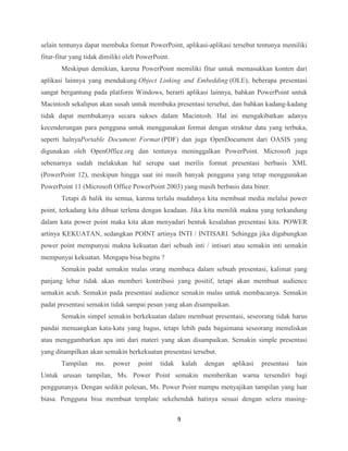 9
selain tentunya dapat membuka format PowerPoint, aplikasi-aplikasi tersebut tentunya memiliki
fitur-fitur yang tidak dimiliki oleh PowerPoint.
Meskipun demikian, karena PowerPoint memiliki fitur untuk memasukkan konten dari
aplikasi lainnya yang mendukung Object Linking and Embedding (OLE), beberapa presentasi
sangat bergantung pada platform Windows, berarti aplikasi lainnya, bahkan PowerPoint untuk
Macintosh sekalipun akan susah untuk membuka presentasi tersebut, dan bahkan kadang-kadang
tidak dapat membukanya secara sukses dalam Macintosh. Hal ini mengakibatkan adanya
kecenderungan para pengguna untuk menggunakan format dengan struktur data yang terbuka,
seperti halnyaPortable Document Format (PDF) dan juga OpenDocument dari OASIS yang
digunakan oleh OpenOffice.org dan tentunya meninggalkan PowerPoint. Microsoft juga
sebenarnya sudah melakukan hal serupa saat merilis format presentasi berbasis XML
(PowerPoint 12), meskipun hingga saat ini masih banyak pengguna yang tetap menggunakan
PowerPoint 11 (Microsoft Office PowerPoint 2003) yang masih berbasis data biner.
Tetapi di balik itu semua, karena terlalu mudahnya kita membuat media melalui power
point, terkadang kita dibuat terlena dengan keadaan. Jika kita menilik makna yang terkandung
dalam kata power point maka kita akan menyadari bentuk kesalahan presentasi kita. POWER
artinya KEKUATAN, sedangkan POINT artinya INTI / INTISARI. Sehingga jika digabungkan
power point mempunyai makna kekuatan dari sebuah inti / intisari atau semakin inti semakin
mempunyai kekuatan. Mengapa bisa begitu ?
Semakin padat semakin malas orang membaca dalam sebuah presentasi, kalimat yang
panjang lebar tidak akan memberi kontribusi yang positif, tetapi akan membuat audience
semakin acuh. Semakin pada presentasi audience semakin malas untuk membacanya. Semakin
padat presentasi semakin tidak sampai pesan yang akan disampaikan.
Semakin simpel semakin berkekuatan dalam membuat presentasi, seseorang tidak harus
pandai menuangkan kata-kata yang bagus, tetapi lebih pada bagaimana seseorang menuliskan
atau menggambarkan apa inti dari materi yang akan disampaikan. Semakin simple presentasi
yang ditampilkan akan semakin berkekuatan presentasi tersebut.
Tampilan ms. power point tidak kalah dengan aplikasi presentasi lain
Untuk urusan tampilan, Ms. Power Point semakin memberikan warna tersendiri bagi
penggunanya. Dengan sedikit polesan, Ms. Power Point mampu menyajikan tampilan yang luar
biasa. Pengguna bisa membuat template sekehendak hatinya sesuai dengan selera masing-
 