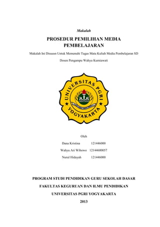 Makalah

PROSEDUR PEMILIHAN MEDIA
PEMBELAJARAN
Makalah Ini Disuusn Untuk Memenuhi Tugas Mata Kuliah Media Pembelajaran SD
Dosen Pengampu Wahyu Kurniawati

Oleh
Dana Kristina

121446000

Wahyu Ari Wibowo 12144600057
Nurul Hidayah

121446000

PROGRAM STUDI PENDIDIKAN GURU SEKOLAH DASAR
FAKULTAS KEGURUAN DAN ILMU PENDIDIKAN
UNIVERSITAS PGRI YOGYAKARTA
2013

 