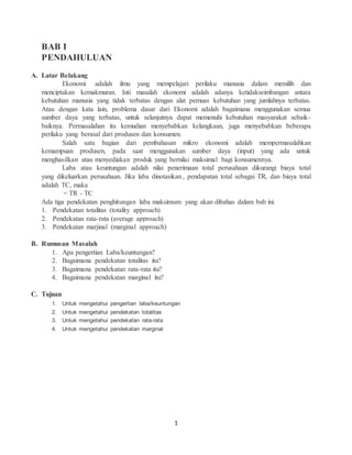 1
BAB I
PENDAHULUAN
A. Latar Belakang
Ekonomi adalah ilmu yang mempelajari perilaku manusia dalam memilih dan
menciptakan kemakmuran. Inti masalah ekonomi adalah adanya ketidakseimbangan antara
kebutuhan manusia yang tidak terbatas dengan alat pemuas kebutuhan yang jumlahnya terbatas.
Atau dengan kata lain, problema dasar dari Ekonomi adalah bagaimana menggunakan semua
sumber daya yang terbatas, untuk selanjutnya dapat memenuhi kebutuhan masyarakat sebaik-
baiknya. Permasalahan itu kemudian menyebabkan kelangkaan, juga menyebabkan beberapa
perilaku yang berasal dari produsen dan konsumen.
Salah satu bagian dari pembahasan mikro ekonomi adalah mempermasalahkan
kemampuan produsen, pada saat menggunakan sumber daya (input) yang ada untuk
menghasilkan atau menyediakan produk yang bernilai maksimal bagi konsumennya.
Laba atau keuntungan adalah nilai penerimaan total perusahaan dikurangi biaya total
yang dikeluarkan perusahaan. Jika laba dinotasikan , pendapatan total sebagai TR, dan biaya total
adalah TC, maka
= TR - TC
Ada tiga pendekatan penghitungan laba maksimum yang akan dibahas dalam bab ini.
1. Pendekatan totalitas (totality approach)
2. Pendekatan rata-rata (average approach)
3. Pendekatan marjinal (marginal approach)
B. Rumusan Masalah
1. Apa pengertian Laba/keuntungan?
2. Bagaimana pendekatan totalitas itu?
3. Bagaimana pendekatan rata-rata itu?
4. Bagaimana pendekatan marginal itu?
C. Tujuan
1. Untuk mengetahui pengertian laba/keuntungan
2. Untuk mengetahui pendekatan totalitas
3. Untuk mengetahui pendekatan rata-rata
4. Untuk mengetahui pendekatan marginal
 