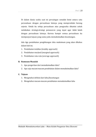 H a l | 2
_________________________________________________________________________________________
Makalah Memaksimumkan Laba – Mata Kuliah Pengantar Ilmu Ekonomi
Di dalam dunia usaha saat ini persaingan semakin ketat antara satu
perusahaan dengan perusahaan lainnya yang memproduksi barang
sejenis. Untuk itu setiap perusahaan atau pengusaha dituntut untuk
melakukan strategi-strategi pemasaran yang tepat agar tidak kalah
dengan perusahaan lainnya. Karena hampir semua perusahaan itu
mempunyai tujuan yang sama yaitu memaksimalkan keuntungan.
Ada tiga pendekatan penghitungan laba maksimum yang akan dibahas
dalam bab ini.
1. Pendekatan totalitas (totality approach)
2. Pendekatan marjinal (marginal approach)
3. Pendekatan rata-rata (average approach)
B. Rumusan Masalah
1. Apa pengertian dari memaksimalkan laba?
2. Apa saja macam-macam pendekatan dalam memaksimalkan laba?
C. Tujuan
1. Mengetahui definisi dari laba/keuntungan
2. Mengetahui macam-macam pendekatan memaksimalkan laba
 