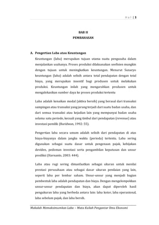 H a l | 3
_________________________________________________________________________________________
Makalah Memaksimumkan Laba – Mata Kuliah Pengantar Ilmu Ekonomi
BAB II
PEMBAHASAN
A. Pengertian Laba atau Keuntungan
Keuntungan (laba) merupakan tujuan utama suatu pengusaha dalam
menjalankan usahanya. Proses produksi dilaksanakan seefisien mungkin
dengan tujuan untuk meningkatkan keuntungan. Menurut Sunaryo
keuntungan (laba) adalah selisih antara total pendapatan dengan total
biaya, yang merupakan insentif bagi produsen untuk melakukan
produksi. Keuntungan inilah yang mengarahkan produsen untuk
mengalokasikan sumber daya ke proses produksi tertentu
Laba adalah kenaikan modal (aktiva bersih) yang berasal dari transaksi
sampingan atau transaksi yang jarang terjadi dari suatu badan usaha, dan
dari semua transaksi atau kejadian lain yang mempunyai badan usaha
selama satu periode, kecuali yang timbul dari pendapatan (revenue) atau
investasi pemilik (Baridwan, 1992: 55).
Pengertian laba secara umum adalah selisih dari pendapatan di atas
biaya-biayanya dalam jangka waktu (perioda) tertentu. Laba sering
digunakan sebagai suatu dasar untuk pengenaan pajak, kebijakan
deviden, pedoman investasi serta pengambilan keputusan dan unsur
prediksi (Harnanto, 2003: 444).
Laba atau rugi sering dimanfaatkan sebagai ukuran untuk menilai
prestasi perusahaan atau sebagai dasar ukuran penilaian yang lain,
seperti laba per lembar saham. Unsur-unsur yang menjadi bagian
pembentuk laba adalah pendapatan dan biaya. Dengan mengelompokkan
unsur-unsur pendapatan dan biaya, akan dapat diperoleh hasil
pengukuran laba yang berbeda antara lain: laba kotor, laba operasional,
laba sebelum pajak, dan laba bersih.
 