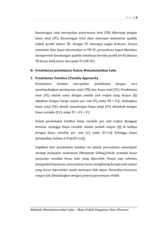 H a l | 4
_________________________________________________________________________________________
Makalah Memaksimumkan Laba – Mata Kuliah Pengantar Ilmu Ekonomi
Keuntungan total merupakan penerimaan total (TR) dikurangi dengan
biaya total (TC), Keuntungan total akan mencapai maksimum apabila
selisih positif antara TR dengan TC mencapai angka terbesar. Secara
sistematis laba dapat dirumuskan π=TR-TC, perusahaan dapat dikatakan
memperoleh keuntungan apabila selisihnya bernilai positif (π>0) dimana
TR harus lebih besar dari pada TC (TR-TC).
B. Pendekatan-pendekatan Dalam Memaksimalkan Laba
1. Pendekatan Totalitas (Totality Approach)
Pendekatan totalitas merupakan pendekatan dengan cara
membandingkan pendapatan total (TR) dan biaya total (TC). Pendekatan
total (TC) adalah sama dengan jumlah unit output yang terjual (Q)
dikalikan dengan harga output per unit (P), maka TR = P.Q . Sedangkan
biaya total (TC) adalah samadengan biaya tetap (FC) ditambah dengan
biaya variable (VC), maka TC = FC + VC.
Dalam pendekatan totalitas biaya variable per unit output dianggap
konstan sehingga biaya variable adalah jumlah output (Q) di kalikan
dengan biaya variable per unit (v), maka VC=v.Q. Sehingga dapat
disimpulkan bahwa π=P.Q-(FC+v.Q).
Implikasi dari pendekatan totalitas ini adalah perusahaan menempuh
strategi penjualan maksimum (Maximum Selling).Sebab semakin besar
penjualan semakin besar laba yang diperoleh. Hanya saja sebelum
mengambil keputusan, perusahaan harus menghitung berapa unit output
yang harus diproduksi untuk mencapai titik impas. Kemudian besarnya
output tadi dibandingkan dengan potensi permintaan efektif.
 