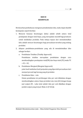 H a l | 8
_________________________________________________________________________________________
Makalah Memaksimumkan Laba – Mata Kuliah Pengantar Ilmu Ekonomi
BAB III
KESIMPULAN
Berdasarkan pembahasan mengenai pemaksimalan laba, maka dapat diambil
kesimpulan seperti berikut:
1. Menurut Sunaryo keuntungan (laba) adalah selisih antara total
pendapatan dengan total biaya, yang merupakan insentif bagi produsen
untuk melakukan produksi. Pada intinya tujuan dari memaksimalkan
laba adalah mencari keuntungan bagi perusahaan tersebut yang sedang
produksi.
2. Adapun pendekatan-pendekatan yang ada di memaksimalkan laba
sebagai berikut :
a. Pendekatan Totalitas (Totality Approach)
Pendekatan totalitas merupakan pendekatan dengan cara
membandingkan pendapatan total(TR) dan biaya total (TC) maka TC
= FC + VC.
b. Pendekatan Marginal (Marginal Approach)
yaitu hasil tambahan hasil penjualan yang diperoleh perusahaan dari
menjual perunit lagi barang yang di produksi.
c. Pendekatan Rata – rata
Dalam pendekatan ini perhitungan laba per unit dilakukan dengan
membandingkan antara biaya produksi rata-rata (AC) dengan harga
jual output (P) . Laba total adalah laba per unit dikalikan dengan
jumlah output yang terjual. Maka π=(P-AC).Q.
 