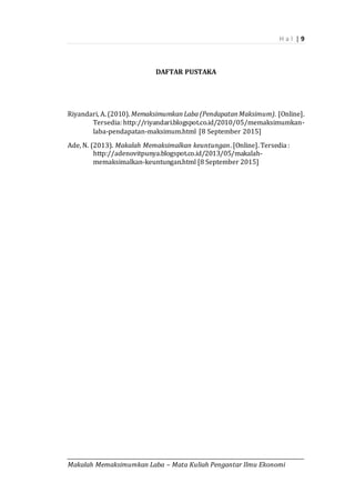 H a l | 9
_________________________________________________________________________________________
Makalah Memaksimumkan Laba – Mata Kuliah Pengantar Ilmu Ekonomi
DAFTAR PUSTAKA
Riyandari, A. (2010). Memaksimumkan Laba (Pendapatan Maksimum). [Online].
Tersedia: http://riyandari.blogspot.co.id/2010/05/memaksimumkan-
laba-pendapatan-maksimum.html [8 September 2015]
Ade, N. (2013). Makalah Memaksimalkan keuntungan. [Online]. Tersedia :
http://adenovitpunya.blogspot.co.id/2013/05/makalah-
memaksimalkan-keuntungan.html [8 September 2015]
 