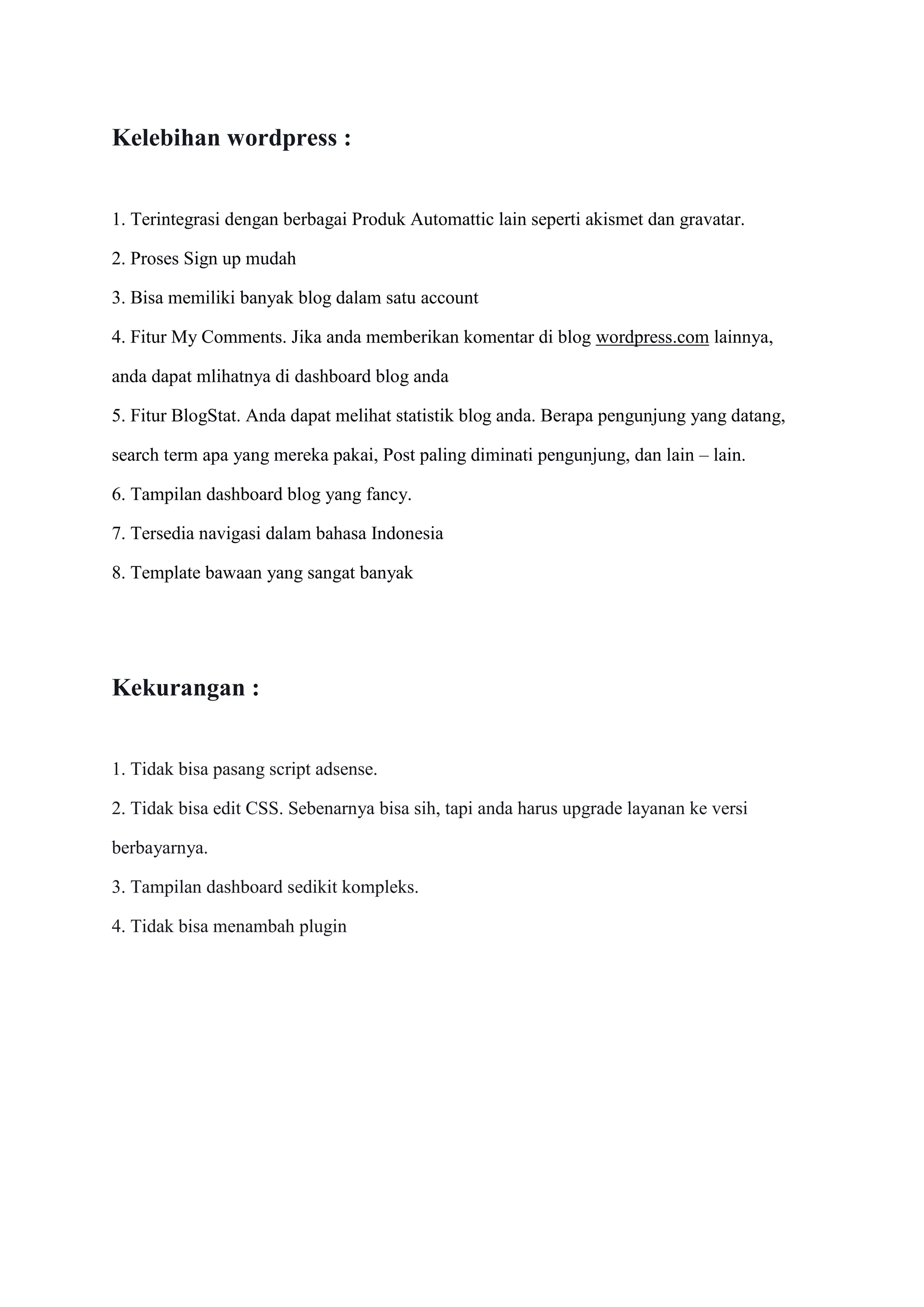 Kelebihan wordpress :
1. Terintegrasi dengan berbagai Produk Automattic lain seperti akismet dan gravatar.
2. Proses Sign up mudah
3. Bisa memiliki banyak blog dalam satu account
4. Fitur My Comments. Jika anda memberikan komentar di blog wordpress.com lainnya,
anda dapat mlihatnya di dashboard blog anda
5. Fitur BlogStat. Anda dapat melihat statistik blog anda. Berapa pengunjung yang datang,
search term apa yang mereka pakai, Post paling diminati pengunjung, dan lain – lain.
6. Tampilan dashboard blog yang fancy.
7. Tersedia navigasi dalam bahasa Indonesia
8. Template bawaan yang sangat banyak
Kekurangan :
1. Tidak bisa pasang script adsense.
2. Tidak bisa edit CSS. Sebenarnya bisa sih, tapi anda harus upgrade layanan ke versi
berbayarnya.
3. Tampilan dashboard sedikit kompleks.
4. Tidak bisa menambah plugin
 